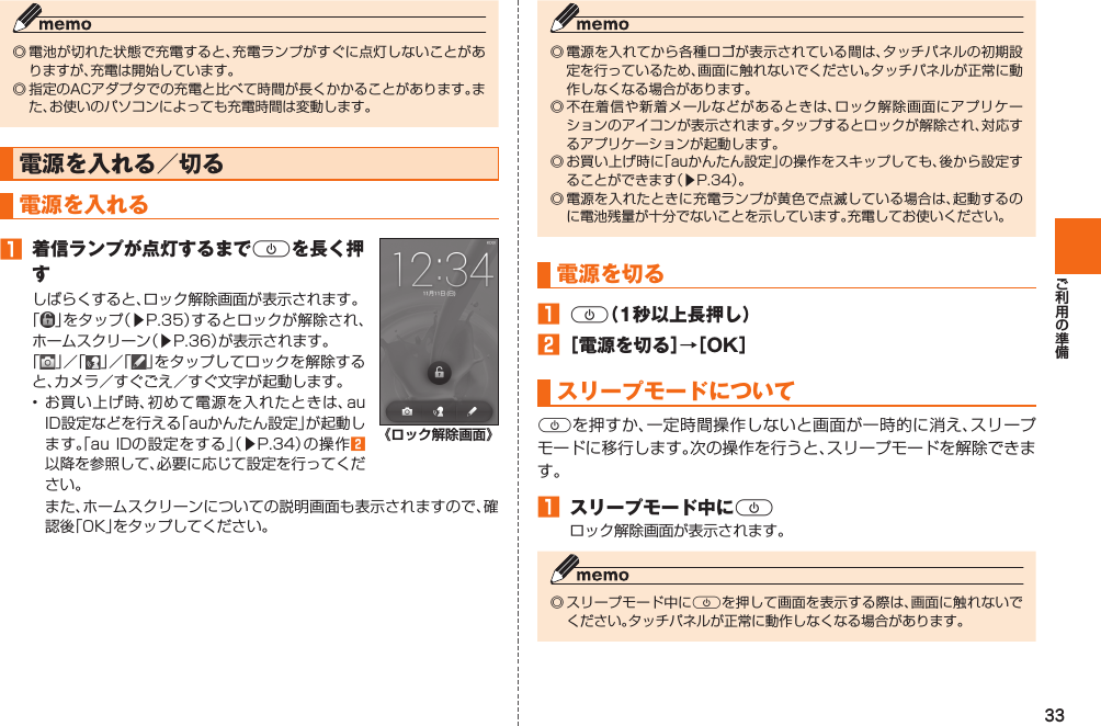 33◎ 電池が切れた状態で充電すると、充電ランプがすぐに点灯しないことがありますが、充電は開始しています。◎ 指定のACアダプタでの充電と比べて時間が長くかかることがあります。また、お使いのパソコンによっても充電時間は変動します。電源を入れる／切る  電源を入れる󱈠  着信ランプが点灯するまでFを長く押すしばらくすると、ロック解除画面が表示されます。「」をタップ（▶P. 35）するとロックが解除され、ホームスクリーン（▶P. 36）が表示されます。「」／「 」／「 」をタップしてロックを解除すると、カメラ／すぐごえ／すぐ文字が起動します。• お買い上げ時、初めて電源を入れたときは、au ID設定などを行える「auかんたん設定」が起動します。「au IDの設定をする」（▶P. 34）の操作󱈢以降を参照して、必要に応じて設定を行ってください。《ロック解除画面》 また、ホームスクリーンについての説明画面も表示されますので、確認後「OK」をタップしてください。◎ 電源を入れてから各種ロゴが表示されている間は、タッチパネルの初期設定を行っているため、画面に触れないでください。タッチパネルが正常に動作しなくなる場合があります。◎ 不在着信や新着メールなどがあるときは、ロック解除画面にアプリケーションのアイコンが表示されます。タップするとロックが解除され、対応するアプリケーションが起動します。◎ お買い上げ時に「auかんたん設定」の操作をスキップしても、後から設定することができます（▶P. 34）。◎ 電源を入れたときに充電ランプが黄色で点滅している場合は、起動するのに電池残量が十分でないことを示しています。充電してお使いください。 電源を切る󱈠 F（1秒以上長押し）󱈢 ［電源を切る］→［OK］ スリープモードについてFを押すか、一定時間操作しないと画面が一時的に消え、スリープモードに移行します。次の操作を行うと、スリープモードを解除できます。󱈠  スリープモード中にFロック解除画面が表示されます。◎ スリープモード中にFを押して画面を表示する際は、画面に触れないでください。タッチパネルが正常に動作しなくなる場合があります。