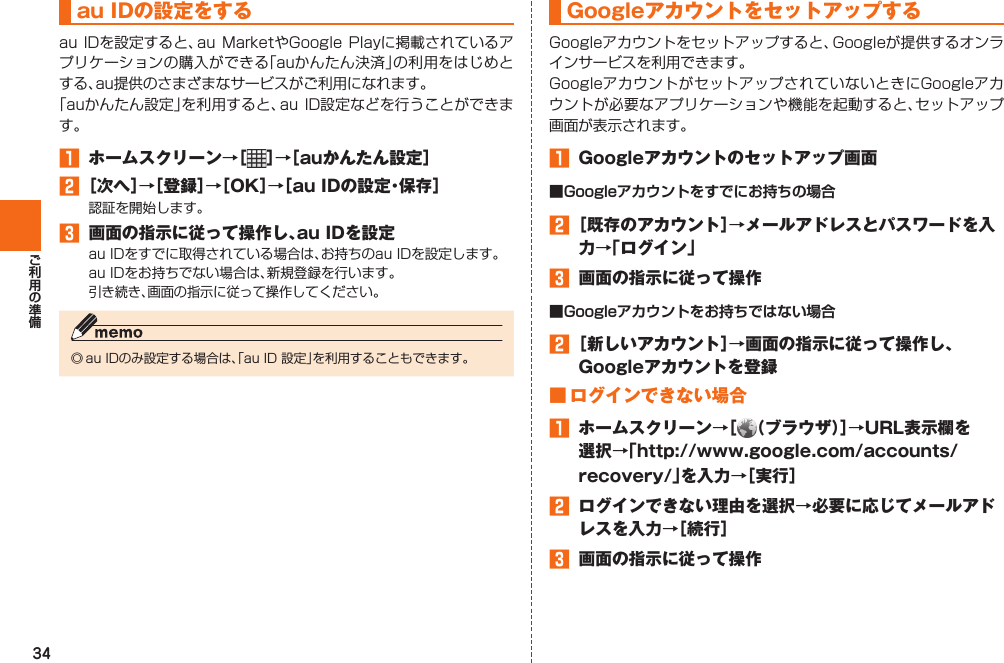 34   au IDの設定をするau IDを設定すると、au MarketやGoogle  Playに掲載されているアプリケーションの購入ができる「auかんたん決済」の利用をはじめとする、au提供のさまざまなサービスがご利用になれます。「auかんたん設定」を利用すると、au ID設定などを行うことができます。 󱈠  ホームスクリーン→［ ］→［auかんたん設定］󱈢 ［次へ］→［登録］→［OK］→［au IDの設定・保存］認証を開始します。󱈤  画面の指示に従って操作し、au IDを設定au IDをすでに取得されている場合は、お持ちのau IDを設定します。au IDをお持ちでない場合は、新規登録を行います。引き続き、画面の指示に従って操作してください。◎ au IDのみ設定する場合は、「au ID 設定」を利用することもできます。  Googleアカウントをセットアップする Googleアカウントをセットアップすると、Googleが提供するオンラインサービスを利用できます。GoogleアカウントがセットアップされていないときにGoogleアカウントが必要なアプリケーションや機能を起動すると、セットアップ画面が表示されます。󱈠  Googleアカウントのセットアップ画面■Googleアカウントをすでにお持ちの場合󱈢 ［既存のアカウント］→メールアドレスとパスワードを入力→「ログイン」󱈤  画面の指示に従って操作■Googleアカウントをお持ちではない場合󱈢 ［新しいアカウント］→画面の指示に従って操作し、Googleアカウントを登録■ ログインできない場合󱈠  ホームスクリーン→［ （ブラウザ）］→URL表示欄を選択→「http://www.google.com/accounts/recovery/」を入力→［実行］󱈢  ログインできない理由を選択→必要に応じてメールアドレスを入力→［続行］󱈤  画面の指示に従って操作