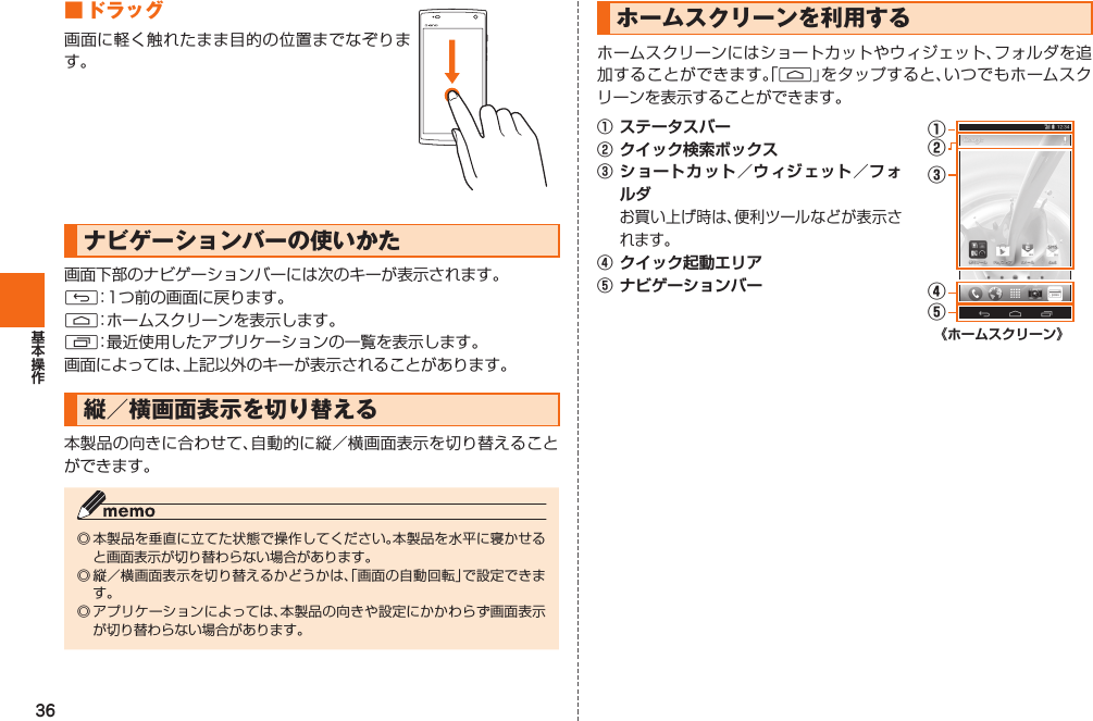 36 ■  ドラッグ画面に軽く触れたまま目的の位置までなぞります。 ナビゲーションバーの使いかた画面下部のナビゲーションバーには次のキーが表示されます。C：1つ前の画面に戻ります。H：ホームスクリーンを表示します。N：最近使用したアプリケーションの一覧を表示します。画面によっては、上記以外のキーが表示されることがあります。縦／横画面表示を切り替える本製品の向きに合わせて、自動的に縦／横画面表示を切り替えることができます。◎ 本製品を垂直に立てた状態で操作してください。本製品を水平に寝かせると画面表示が切り替わらない場合があります。◎ 縦／横画面表示を切り替えるかどうかは、「画面の自動回転」で設定できます。◎ アプリケーションによっては、本製品の向きや設定にかかわらず画面表示が切り替わらない場合があります。  ホームスクリーンを利用するホームスクリーンにはショートカットやウィジェット、フォルダを追加することができます。「H」をタップすると、いつでもホームスクリーンを表示することができます。①  ステータスバー②  クイック検索ボックス③  ショートカット／ ウィジェット／ フォルダ お買い上げ時は、便利ツールなどが表示されます。④  クイック起動エリア⑤ ナビゲーションバー①②③⑤④《ホームスクリーン》