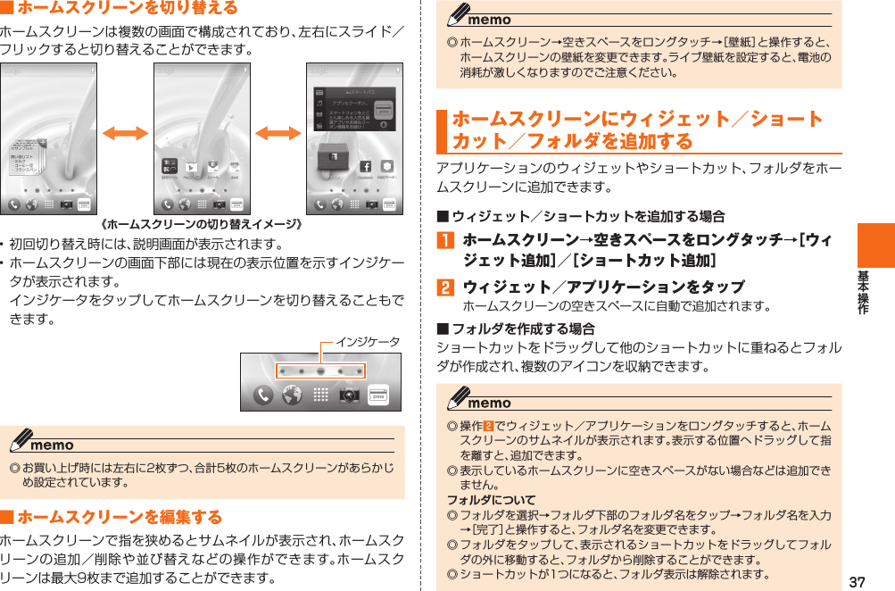 37■ ホームスクリーンを切り替えるホームスクリーンは複数の画面で構成されており、左右にスライド／フリックすると切り替えることができます。《ホームスクリーンの切り替えイメージ》• 初回切り替え時には、説明画面が表示されます。• ホームスクリーンの画面下部には現在の表示位置を示すインジケータが表示されます。  インジケータをタップしてホームスクリーンを切り替えることもできます。 インジケータ◎ お買い上げ時には左右に2枚ずつ、合計5枚のホームスクリーンがあらかじめ設定されています。■ ホームスクリーンを編集するホームスクリーンで指を狭めるとサムネイルが表示され、ホームスクリーンの追加／削除や並び替えなどの操作ができます。ホームスクリーンは最大9枚まで追加することができます。◎ ホームスクリーン→空きスペースをロングタッチ→［壁紙］と操作すると、ホームスクリーンの壁紙を変更できます。ライブ壁紙を設定すると、電池の消耗が激しくなりますのでご注意ください。 ホームスクリーンに ウィジェット／ ショートカット／ フォルダを追加するアプリケーションのウィジェットやショートカット、フォルダをホームスクリーンに追加できます。■ ウィジェット／ショートカットを追加する場合󱈠 ホームスクリーン→空きスペースをロングタッチ→［ウィジェット追加］／［ショートカット追加］󱈢  ウィジェット／アプリケーションをタップホームスクリーンの空きスペースに自動で追加されます。■ フォルダを作成する場合ショートカットをドラッグして他のショートカットに重ねるとフォルダが作成され、複数のアイコンを収納できます。◎ 操作󱈢でウィジェット／アプリケーションをロングタッチすると、ホームスクリーンのサムネイルが表示されます。表示する位置へドラッグして指を離すと、追加できます。◎ 表示しているホームスクリーンに空きスペースがない場合などは追加できません。フォルダについて◎ フォルダを選択→フォルダ下部のフォルダ名をタップ→フォルダ名を入力→［完了］と操作すると、フォルダ名を変更できます。◎ フォルダをタップして、表示されるショートカットをドラッグしてフォルダの外に移動すると、フォルダから削除することができます。◎ ショートカットが1つになると、フォルダ表示は解除されます。