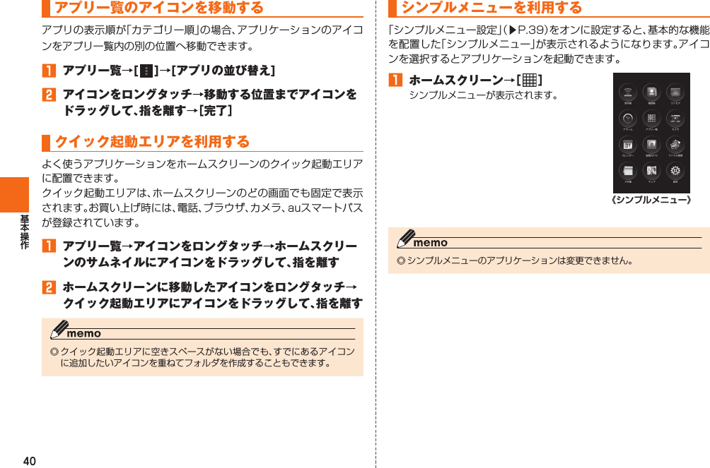 40 アプリ一覧の アイコンを移動するアプリの表示順が「カテゴリー順」の場合、アプリケーションのアイコンをアプリ一覧内の別の位置へ移動できます。󱈠  アプリ一覧→[   ]→[アプリの並び替え]󱈢  アイコンをロングタッチ→移動する位置までアイコンをドラッグして、指を離す→［完了］ クイック起動エリアを利用するよく使うアプリケーションをホームスクリーンのクイック起動エリアに配置できます。クイック起動エリアは、ホームスクリーンのどの画面でも固定で表示されます。お買い上げ時には、電話、ブラウザ、カメラ、auスマートパスが登録されています。󱈠  アプリ一覧→アイコンをロングタッチ→ホームスクリーンのサムネイルにアイコンをドラッグして、指を離す󱈢  ホームスクリーンに移動したアイコンをロングタッチ→クイック起動エリアにアイコンをドラッグして、指を離す◎ クイック起動エリアに空きスペースがない場合でも、すでにあるアイコンに追加したいアイコンを重ねてフォルダを作成することもできます。  シンプルメニューを利用する「シンプルメニュー設定」（▶P. 39）をオンに設定すると、基本的な機能を配置した「シンプルメニュー」が表示されるようになります。アイコンを選択するとアプリケーションを起動できます。󱈠  ホームスクリーン→［   ］シンプルメニューが表示されます。《シンプルメニュー》◎ シンプルメニューのアプリケーションは変更できません。