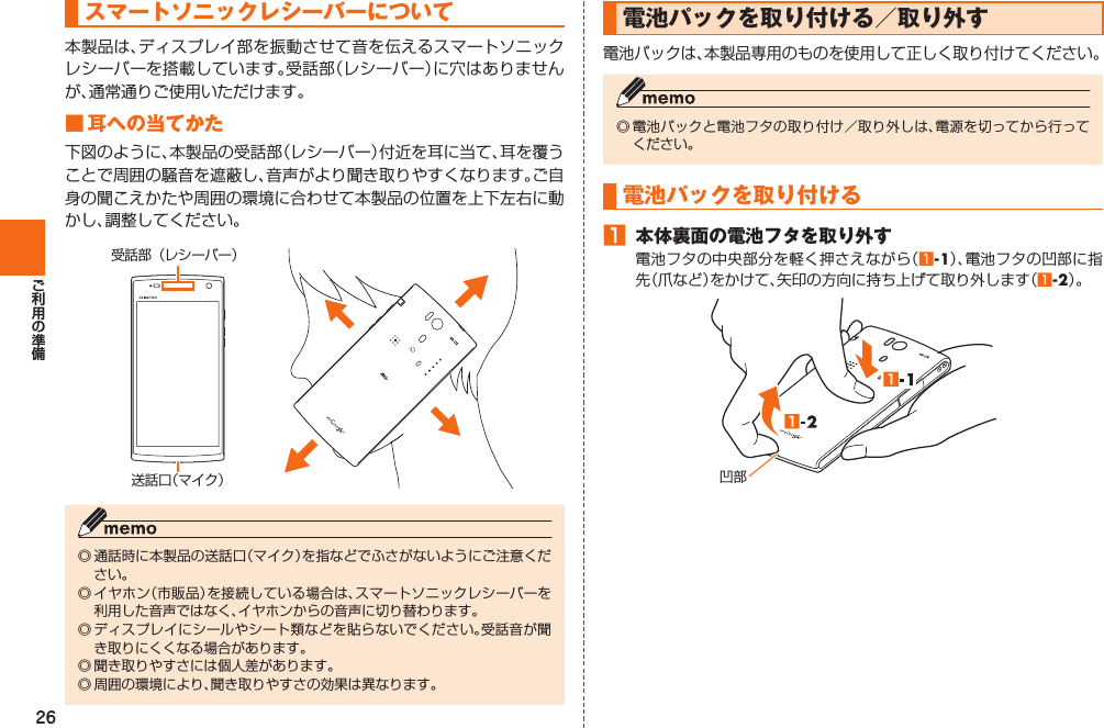 26  スマートソニックレシーバーについて本製品は、ディスプレイ部を振動させて音を伝えるスマートソニックレシーバーを搭載しています。受話部（レシーバー）に穴はありませんが、通常通りご使用いただけます。 ■ 耳への当てかた下図のように、本製品の受話部（レシーバー）付近を耳に当て、耳を覆うことで周囲の騒音を遮蔽し、音声がより聞き取りやすくなります。ご自身の聞こえかたや周囲の環境に合わせて本製品の位置を上下左右に動かし、調整してください。受話部（レシーバー）送話口（マイク）◎ 通話時に本製品の送話口（マイク）を指などでふさがないようにご注意ください。◎ イヤホン（市販品）を接続している場合は、スマートソニックレシーバーを利用した音声ではなく、イヤホンからの音声に切り替わります。◎ ディスプレイにシールやシート類などを貼らないでください。受話音が聞き取りにくくなる場合があります。◎ 聞き取りやすさには個人差があります。◎ 周囲の環境により、聞き取りやすさの効果は異なります。  電池パックを取り付ける／取り外す電池パックは、本製品専用のものを使用して正しく取り付けてください。◎ 電池パックと電池フタの取り付け／取り外しは、電源を切ってから行ってください。 電池パックを取り付ける󱈠  本体裏面の電池フタを取り外す電池フタの中央部分を軽く押さえながら（󱈠-1）、電池フタの凹部に指先（爪など）をかけて、矢印の方向に持ち上げて取り外します（󱈠-2）。凹部