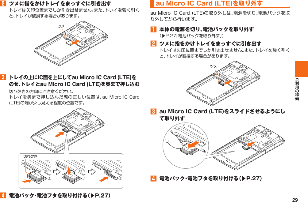 29󱈢  ツメに指をかけトレイをまっすぐに引き出すトレイは矢印位置までしか引き出せません。また、トレイを強く引くと、トレイが破損する場合があります。󱈤 トレイの上にIC面を上にしてau Micro IC Card (LTE)をのせ、トレイとau Micro IC Card (LTE)を奥まで押し込む切り欠きの方向にご注意ください。トレイを奥まで押し込んだ際の正しい位置は、au Micro IC Card (LTE)の端が少し見える程度の位置です。󱈦  電池パック・電池フタを取り付ける（▶P. 27）ツメ切り欠きau Micro IC Card (LTE)を取り外すau Micro  IC Card (LTE)の取り外しは、電源を切り、電池パックを取り外してから行います。󱈠  本体の電源を切り、電池パックを取り外す（▶P. 27「電池パックを取り外す」）󱈢  ツメに指をかけトレイをまっすぐに引き出すトレイは矢印位置までしか引き出せません。また、トレイを強く引くと、トレイが破損する場合があります。󱈤  au Micro IC Card (LTE)をスライドさせるようにして取り外す󱈦  電池パック・電池フタを取り付ける（▶P. 27）ツメ