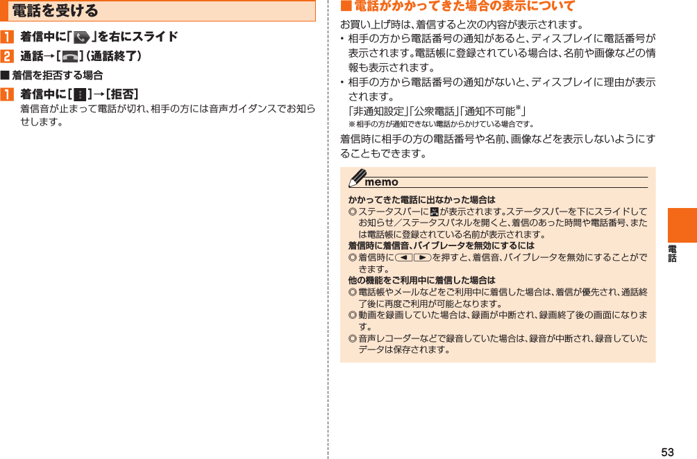 53電話を受ける󱈠  着信中に「   」を右にスライド󱈢  通話→［   ］（通話終了）■   着信を拒否する場合󱈠  着信中に［   ］→［拒否］着信音が止まって電話が切れ、相手の方には音声ガイダンスでお知らせします。■ 電話がかかってきた場合の表示についてお買い上げ時は、着信すると次の内容が表示されます。• 相手の方から電話番号の通知があると、ディスプレイに電話番号が表示されます。電話帳に登録されている場合は、名前や画像などの情報も表示されます。• 相手の方から電話番号の通知がないと、ディスプレイに理由が表示されます。 「非通知設定」「公衆電話」「通知不可能※」※ 相手の方が通知できない電話からかけている場合です。着信時に相手の方の電話番号や名前、画像などを表示しないようにすることもできます。かかってきた電話に出なかった場合は◎ ステータスバーに   が表示されます。ステータスバーを下にスライドしてお知らせ／ステータスパネルを開くと、着信のあった時間や電話番号、または電話帳に登録されている名前が表示されます。着信時に着信音、バイブレータを無効にするには◎ 着信時にlrを押すと、着信音、バイブレータを無効にすることができます。他の機能をご利用中に着信した場合は◎ 電話帳やメールなどをご利用中に着信した場合は、着信が優先され、通話終了後に再度ご利用が可能となります。◎ 動画を録画していた場合は、録画が中断され、録画終了後の画面になります。◎ 音声レコーダーなどで録音していた場合は、録音が中断され、録音していたデータは保存されます。