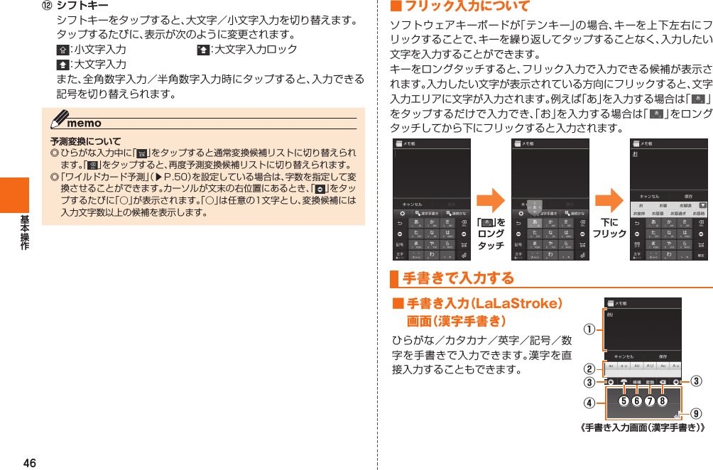 46⑫ シフトキー  シフトキーをタップすると、大文字／小文字入力を切り替えます。  タップするたびに、表示が次のように変更されます。 ：小文字入力  ：大文字入力ロック ：大文字入力 また、全角数字入力／半角数字入力時にタップすると、入力できる記号を切り替えられます。予測変換について◎ ひらがな入力中に「」をタップすると通常変換候補リストに切り替えられます。「 」をタップすると、再度予測変換候補リストに切り替えられます。 ◎  「ワイルドカード予測」（▶Ｐ. 50）を設定している場合は、字数を指定して変換させることができます。カーソルが文末の右位置にあるとき、「」をタップするたびに「○」が表示されます。「○」は任意の1文字とし、変換候補には入力文字数以上の候補を表示します。 ■ フリック入力についてソフトウェアキーボードが「テンキー」の場合、キーを上下左右にフリックすることで、キーを繰り返してタップすることなく、入力したい文字を入力することができます。キーをロングタッチすると、フリック入力で入力できる候補が表示されます。入力したい文字が表示されている方向にフリックすると、文字入力エリアに文字が入力されます。例えば「あ」を入力する場合は「   」をタップするだけで入力でき、「お」を入力する場合は「   」をロングタッチしてから下にフリックすると入力されます。➡「 」をロングタッチ➡下にフリック  手書きで入力する ■ 手書き入力（LaLaStroke）画面（漢字手書き）ひらがな／カタカナ／英字／記号／数字を手書きで入力できます。漢字を直接入力することもできます。①③⑤⑥⑦⑧③④⑨②《手書き入力画面（漢字手書き）》