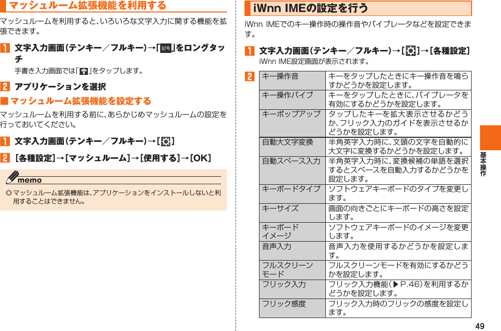 49 マッシュルーム拡張機能を利用するマッシュルームを利用すると、いろいろな文字入力に関する機能を拡張できます。󱈠  文字入力画面（テンキー／フルキー）→「 」をロングタッチ手書き入力画面では「   」をタップします。󱈢  アプリケーションを選択 ■ マッシュルーム拡張機能を設定するマッシュルームを利用する前に、あらかじめマッシュルームの設定を行っておいてください。󱈠  文字入力画面（テンキー／フルキー）→［   ］󱈢 ［各種設定］→［マッシュルーム］→［使用する］→［OK］◎ マッシュルーム拡張機能は、アプリケーションをインストールしないと利用することはできません。  iWnn IMEの設定を行うiWnn IMEでのキー操作時の操作音やバイブレータなどを設定できます。󱈠  文字入力画面（テンキー／フルキー）→［   ］→［各種設定］iWnn IME設定画面が表示されます。󱈢キー操作音 キーをタップしたときにキー操作音を鳴らすかどうかを設定します。キー操作バイブ キーをタップしたときに、バイブレータを有効にするかどうかを設定します。キーポップアップ タップしたキーを拡大表示させるかどうか、フリック入力のガイドを表示させるかどうかを設定します。自動大文字変換 半角英字入力時に、文頭の文字を自動的に大文字に変換するかどうかを設定します。自動スペース入力 半角英字入力時に、変換候補の単語を選択するとスペースを自動入力するかどうかを設定します。キーボードタイプ ソフトウェアキーボードのタイプを変更します。キーサイズ 画面の向きごとにキーボードの高さを設定します。キーボードイメージソフトウェアキーボードのイメージを変更します。 音声入力 音声入力を使用するかどうかを設定します。フルスクリーンモードフルスクリーンモードを有効にするかどうかを設定します。フリック入力 フリック入力機能（▶Ｐ. 46）を利用するかどうかを設定します。フリック感度 フリック入力時のフリックの感度を設定します。