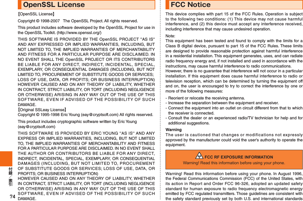 74OpenSSL License【OpenSSL License】Copyright © 1998-2007   The OpenSSL Project. All rights reserved.This product includes software developed by the OpenSSL Project for use in the OpenSSL Toolkit. (http://www.openssl.org/)THIS SOFTWARE IS PROVIDED BY THE OpenSSL PROJECT &apos;&apos;AS IS&apos;&apos; AND ANY EXPRESSED OR IMPLIED WARRANTIES, INCLUDING, BUT NOT LIMITED TO, THE IMPLIED WARRANTIES OF MERCHANTABILITY AND FITNESS FOR A PARTICULAR PURPOSE ARE DISCLAIMED. IN NO EVENT SHALL THE OpenSSL PROJECT OR ITS CONTRIBUTORS BE LIABLE FOR ANY DIRECT, INDIRECT, INCIDENTAL, SPECIAL, EXEMPLARY, OR CONSEQUENTIAL DAMAGES (INCLUDING, BUT NOT LIMITED TO, PROCUREMENT OF SUBSTITUTE GOODS OR SERVICES;LOSS OF USE, DATA, OR PROFITS; OR BUSINESS INTERRUPTION) HOWEVER CAUSED AND ON ANY THEORY OF LIABILITY, WHETHER IN CONTRACT, STRICT LIABILITY, OR TORT (INCLUDING NEGLIGENCE OR OTHERWISE) ARISING IN ANY WAY OUT OF THE USE OF THIS SOFTWARE, EVEN IF ADVISED OF THE POSSIBILITY OF SUCH DAMAGE.【Original SSLeay License】Copyright © 1995-1998 Eric Young (eay@cryptsoft.com) All rights reserved.This product includes cryptographic software written by Eric Young(eay@cryptsoft.com)THIS SOFTWARE IS PROVIDED BY ERIC YOUNG &apos;&apos;AS IS&apos;&apos; AND ANY EXPRESS OR IMPLIED WARRANTIES, INCLUDING, BUT NOT LIMITED TO, THE IMPLIED WARRANTIES OF MERCHANTABILITY AND FITNESS FOR A PARTICULAR PURPOSE ARE DISCLAIMED. IN NO EVENT SHALL THE AUTHOR OR CONTRIBUTORS BE LIABLE FOR ANY DIRECT, INDIRECT, INCIDENTAL, SPECIAL, EXEMPLARY, OR CONSEQUENTIAL DAMAGES (INCLUDING, BUT NOT LIMITED TO, PROCUREMENT OF SUBSTITUTE GOODS OR SERVICES; LOSS OF USE, DATA, OR PROFITS; OR BUSINESS INTERRUPTION)HOWEVER CAUSED AND ON ANY THEORY OF LIABILITY, WHETHER IN CONTRACT, STRICT LIABILITY, OR TORT (INCLUDING NEGLIGENCE OR OTHERWISE) ARISING IN ANY WAY OUT OF THE USE OF THIS SOFTWARE, EVEN IF ADVISED OF THE POSSIBILITY OF SUCH DAMAGE.FCC NoticeThis device complies with part 15 of the FCC Rules. Operation is subject to the following two conditions: (1) This device may not cause harmful interference, and (2) this device must accept any interference received, including interference that may cause undesired operation.Note:This equipment has been tested and found to comply with the limits for a Class B digital device, pursuant to part 15 of the FCC Rules. These limits are designed to provide reasonable protection against harmful interference in a residential installation. This equipment generates, uses, and can radiate radio frequency energy and, if not installed and used in accordance with the instructions, may cause harmful interference to radio communications.However, there is no guarantee that interference will not occur in a particular installation. If this equipment does cause harmful interference to radio or television reception, which can be determined by turning the equipment off and on, the user is encouraged to try to correct the interference by one or more of the following measures:- Reorient or relocate the receiving antenna.- Increase the separation between the equipment and receiver.- Connect the equipment into an outlet on circuit different from that to which the receiver is connected.- Consult the dealer or an experienced radio/TV technician for help and for additional suggestions.WarningThe user is cautioned that changes or modifications not expressly approved by the manufacturer could void the user&apos;s authority to operate the equipment. FCC RF EXPOSURE INFORMATIONWarning! Read this information before using your phone.Warning! Read this information before using your phone. In August 1996, the Federal Communications Commission (FCC) of the United States, with its action in Report and Order FCC 96-326, adopted an updated safety standard for human exposure to radio frequency electromagnetic energy emitted by FCC regulated transmitters. Those guidelines are consistent with the safety standard previously set by both U.S. and international standards 