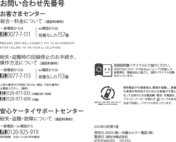 携帯電話•PHS事業者は､環境を保護し、貴重な資源を再利用するためにお客様が不要となってお持ちになる電話 機・電池・充電器を、ブランド・メーカーを問わず     マークのあるお店で回収し、リサイクルを行っています。取扱説明書リサイクルにご協力ください。KDDIではこのマークのあるauショップで回収した紙資源を、製紙会社と協力し、国内リサイクル活動を行っています。2012年10月第 1版）株（話電ーラルセ縄沖・）株（IDDK：元売発製造元：KTH35WASXX- 1012YG上記の番号がご利用になれない場合、下記の番号にお電話ください。（無料）0120-977-033（沖縄を除く地域）0120-977-699（沖縄）お問い合わせ先番号お客さまセンター一般電話からは0077-7-111au電話からは局番なしの157番総合安心ケータイサポートセンター・料金について（通話料無料）au電話からは局番なしの113番一般電話からは0077-7-113紛失・盗難時の回線停止のお手続き、操作方法について（通話料無料）受付時間 9:00∼21:00（年中無休）一般電話／au電話から0120-925-919紛失・盗難・故障について（通話料無料）