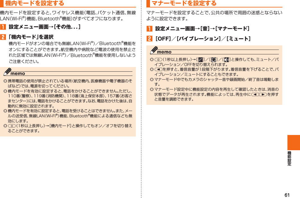 61  機内モードを設定する機内モードを設定すると、ワイヤレス機能（電話、パケット通信、無線LAN（Wi-Fi®）機能、Bluetooth®機能）がすべてオフになります。󱈠  設定メニュー画面→［その他．．．］󱈢 「機内モード」を選択機内モードがオンの場合でも無線LAN（Wi-Fi®）／Bluetooth®機能をオンにすることができます。航空機内や病院など電波の使用を禁止された区域では無線LAN（Wi-Fi®）／Bluetooth®機能を使用しないようご注意ください。◎ 携帯電話の使用が禁止されている場所（航空機内、医療機器や電子機器のそばなど）では、電源を切ってください。◎ 機内モードを有効に設定すると、電話をかけることができません。ただし、110番（警察）、119番（消防機関）、118番（海上保安本部）、157番（お客さまセンター）には、電話をかけることができます。なお、電話をかけた後は、自動的に無効に設定されます。◎ 機内モードを有効に設定すると、電話を受けることはできません。また、メールの送受信、無線LAN（Wi-Fi®）機能、Bluetooth®機能による通信なども無効にします。◎ F（1秒以上長押し）→［機内モード］と操作してもオン／オフを切り替えることができます。  マナーモードを設定するマナーモードを設定することで、公共の場所で周囲の迷惑とならないように設定できます。󱈠  設定メニュー画面→［音］→［マナーモード］󱈢 ［OFF］／［バイブレーション］／［ミュート］◎ F（1秒以上長押し）→［   ］／［   ］／［   ］と操作しても、ミュート／バイブレーション／OFFを切り替えられます。◎ lを押すと、着信音量が1段階下がります。着信音量を下げることで、バイブレーション／ミュートにすることもできます。◎ マナーモード中でもカメラのシャッター音や録画開始／終了音は鳴動します。◎ マナーモード設定中に機能設定の内容を再生して確認したときは、消音の状態でデータが再生されます。機能によっては、再生中にlrを押すと音量を調節できます。