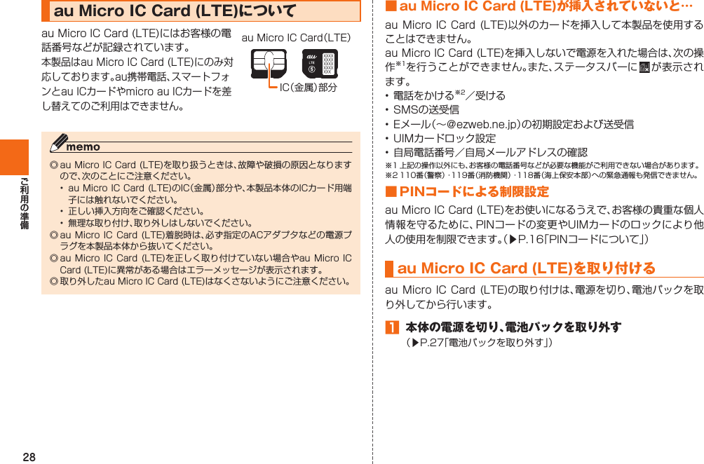 28  au Micro IC Card (LTE)についてau Micro IC Card (LTE)にはお客様の電話番号などが記録されています。本製品はau Micro IC Card (LTE)にのみ対応しております。au携帯電話、スマートフォンとau ICカードやmicro au ICカードを差し替えてのご利用はできません。IC（金属）部分au Micro IC Card（LTE）◎ au Micro IC Card (LTE)を取り扱うときは、故障や破損の原因となりますので、次のことにご注意ください。•  au Micro IC Card (LTE)のIC（金属）部分や、本製品本体のICカード用端子には触れないでください。•  正しい挿入方向をご確認ください。•  無理な取り付け、取り外しはしないでください。◎ au Micro IC  Card  (LTE)着脱時は、必ず指定のACアダプタなどの電源プラグを本製品本体から抜いてください。◎ au Micro IC  Card  (LTE)を正しく取り付けていない場合やau Micro  IC Card (LTE)に異常がある場合はエラーメッセージが表示されます。◎ 取り外したau Micro IC Card (LTE)はなくさないようにご注意ください。 ■ au Micro IC Card (LTE)が挿入されていないと…au Micro  IC Card  (LTE)以外のカードを挿入して本製品を使用することはできません。au Micro IC Card (LTE)を挿入しないで電源を入れた場合は、次の操作※1を行うことができません。また、ステータスバーに   が表示されます。• 電話をかける※2／受ける• SMSの送受信• Eメール（∼＠ezweb.ne.jp）の初期設定および送受信• UIMカードロック設定• 自局電話番号／自局メールアドレスの確認※1 上記の操作以外にも、お客様の電話番号などが必要な機能がご利用できない場合があります。※2 110番（警察）・119番（消防機関）・118番（海上保安本部）への緊急通報も発信できません。■ PINコードによる制限設定au Micro IC Card (LTE)をお使いになるうえで、お客様の貴重な個人情報を守るために、PINコードの変更やUIMカードのロックにより他人の使用を制限できます。（▶P.  16「PINコードについて」） au Micro IC Card (LTE)を取り付けるau Micro  IC Card (LTE)の取り付けは、電源を切り、電池パックを取り外してから行います。󱈠  本体の電源を切り、電池パックを取り外す（▶P. 27「電池パックを取り外す」）