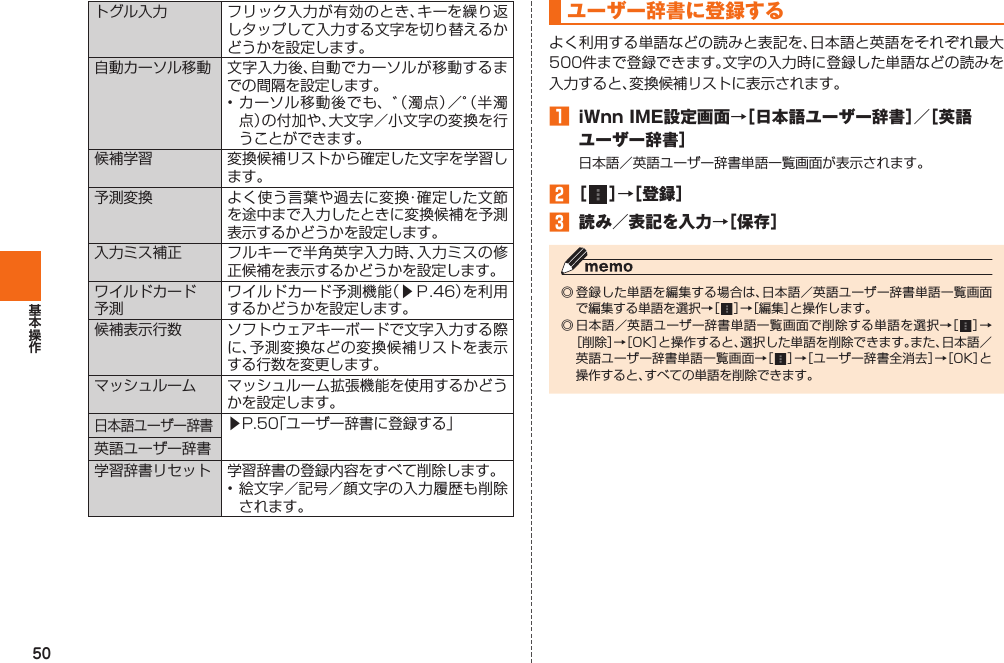 50トグル入力 フリック入力が有効のとき、キーを繰り返しタップして入力する文字を切り替えるかどうかを設定します。自動カーソル移動 文字入力後、自動でカーソルが移動するまでの間隔を設定します。• カーソル移動後でも、゛（濁点）／゜（半濁点）の付加や、大文字／小文字の変換を行うことができます。候補学習 変換候補リストから確定した文字を学習します。 予測変換 よく使う言葉や過去に変換・確定した文節を途中まで入力したときに変換候補を予測表示するかどうかを設定します。入力ミス補正 フルキーで半角英字入力時、入力ミスの修正候補を表示するかどうかを設定します。  ワイルドカード予測ワイルドカード予測機能（▶Ｐ. 46）を利用するかどうかを設定します。候補表示行数 ソフトウェアキーボードで文字入力する際に、予測変換などの変換候補リストを表示する行数を変更します。マッシュルーム マッシュルーム拡張機能を使用するかどうかを設定します。日本語ユーザー辞書▶P. 50「ユーザー辞書に登録する」英語ユーザー辞書 学習辞書リセット 学習辞書の登録内容をすべて削除します。• 絵文字／記号／顔文字の入力履歴も削除されます。 ユーザー辞書に登録するよく利用する単語などの読みと表記を、日本語と英語をそれぞれ最大500件まで登録できます。文字の入力時に登録した単語などの読みを入力すると、変換候補リストに表示されます。󱈠  iWnn IME設定画面→［日本語ユーザー辞書］／［英語ユーザー辞書］日本語／英語ユーザー辞書単語一覧画面が表示されます。󱈢 ［   ］→［登録］󱈤  読み／表記を入力→［保存］◎ 登録した単語を編集する場合は、日本語／英語ユーザー辞書単語一覧画面で編集する単語を選択→［   ］→［編集］と操作します。◎ 日本語／英語ユーザー辞書単語一覧画面で削除する単語を選択→［   ］→［削除］→［OK］と操作すると、選択した単語を削除できます。また、日本語／英語ユーザー辞書単語一覧画面→［   ］→［ユーザー辞書全消去］→［OK］と操作すると、すべての単語を削除できます。