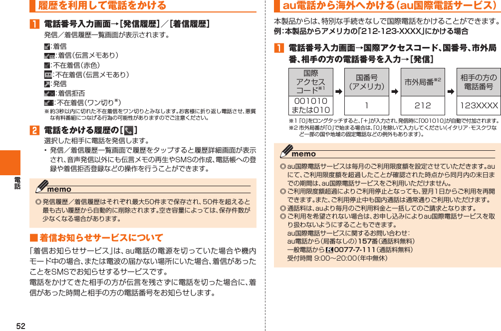 52 履歴を利用して電話をかける 󱈠  電話番号入力画面→［発信履歴］／［着信履歴］発信／着信履歴一覧画面が表示されます。：着 信：着信（伝言メモあり）：不在着信（赤色）：不在着信（伝言メモあり）：発 信：着信拒否：不在着信（ワン切り※）※ 約3秒以内に切れた不在着信をワン切りとみなします。お客様に折り返し電話させ、悪質な有料番組につなげる行為の可能性がありますのでご注意ください。󱈢  電話をかける履歴の［   ］選択した相手に電話を発信します。• 発信／着信履歴一覧画面で履歴をタップすると履歴詳細画面が表示され、音声発信以外にも伝言メモの再生やSMSの作成、電話帳への登録や着信拒否登録などの操作を行うことができます。◎ 発信履歴／着信履歴はそれぞれ最大50件まで保存され、50件を超えると最も古い履歴から自動的に削除されます。空き容量によっては、保存件数が少なくなる場合があります。■ 着信お知らせサービスについて「着信お知らせサービス」は、au電話の電源を切っていた場合や機内モード中の場合、または電波の届かない場所にいた場合、着信があったことをSMSでお知らせするサービスです。電話をかけてきた相手の方が伝言を残さずに電話を切った場合に、着信があった時間と相手の方の電話番号をお知らせします。au電話から海外へかける （ au国際電話サービス）本製品からは、特別な手続きなしで国際電話をかけることができます。例：本製品からアメリカの「212-123-XXXX」にかける場合󱈠  電話番号入力画面→国際アクセスコード、国番号、市外局番、相手の方の電話番号を入力→［発信］国際アクセスコード※1 ➡国番号（アメリカ） ➡市外局番※2➡相手の方の電話番号001010または010 1 212 123XXXX※1 「0」をロングタッチすると、「＋」が入力され、発信時に「001010」が自動で付加されます。※2 市外局番が「0」で始まる場合は、「0」を除いて入力してください（イタリア・モスクワなど一部の国や地域の固定電話などの例外もあります）。◎ au国際電話サービスは毎月のご利用限度額を設定させていただきます。auにて、ご利用限度額を超過したことが確認された時点から同月内の末日までの期間は、au国際電話サービスをご利用いただけません。◎ ご利用限度額超過によりご利用停止となっても、翌月1日からご利用を再開できます。また、ご利用停止中も国内通話は通常通りご利用いただけます。◎ 通話料は、auより毎月のご利用料金と一括してのご請求となります。◎ ご利用を希望されない場合は、お申し込みによりau国際電話サービスを取り扱わないようにすることもできます。  au国際電話サービスに関するお問い合わせ：  au電話から（局番なしの）157番（通話料無料）  一般電話から   0077-7-111（通話料無料）  受付時間 9:00∼20:00（年中無休）