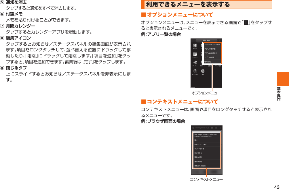 43⑤ 通知を消去  タップすると通知をすべて消去します。⑥ 付箋メモ  メモを貼り付けることができます。⑦ 月間カレンダー  タップするとカレンダーアプリを起動します。⑧ 編集アイコン  タップするとお知らせ／ステータスパネルの編集画面が表示されます。項目をロングタッチして、並べ替える位置にドラッグして移動したり、「削除」にドラッグして削除します。「項目を追加」をタップすると、項目を追加できます。編集後は「完了」をタップします。⑨ 閉じるタブ  上にスライドするとお知らせ／ステータスパネルを非表示にします。利用できるメニューを表示する■  オプションメニューについてオプションメニューは、メニューを表示できる画面で「  」をタップすると表示されるメニューです。例：アプリ一覧の場合オ プ ション メ ニュー■  コンテキストメニューについてコンテキストメニューは、画面や項目をロングタッチすると表示されるメニューです。例：ブラウザ画面の場合コンテキストメニュー