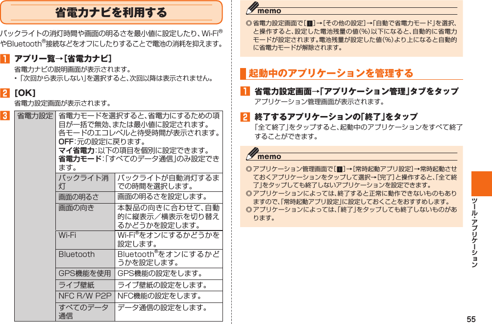 55  省電力ナビを利用するバックライトの消灯時間や画面の明るさを最小値に設定したり、Wi-FiⓇやBluetoothⓇ接続などをオフにしたりすることで電池の消耗を抑えます。󱈠 アプリ一覧→［ 省電力ナビ］省電力ナビの説明画面が表示されます。• 「次回から表示しない」を選択すると、次回以降は表示されません。󱈢 [OK]省電力設定画面が表示されます。󱈤 省電力設定 省電力モードを選択すると、省電力にするための項目が一括で無効、または最小値に設定されます。各モードのエコレベルと待受時間が表示されます。OFF：元の設定に戻ります。マイ省電力：以下の項目を個別に設定できます。省電力モード：「すべてのデータ通信」のみ設定できます。バックライト消灯バックライトが自動消灯するまでの時間を選択します。画面の明るさ画面の明るさを設定します。画面の向き 本製品の向きに合わせて、自動的に縦表示／横表示を切り替えるかどうかを設定します。Wi-Fi Wi-Fi®をオンにするかどうかを設定します。Bluetooth Bluetooth®をオンにするかどうかを設定します。GPS機能を使用 GPS機能の設定をします。ライブ壁紙 ライブ壁紙の設定をします。NFC R/W P2P NFC機能の設定をします。すべてのデータ通信データ通信の設定をします。◎ 省電力設定画面で［   ］→［その他の設定］→「自動で省電力モード」を選択、と操作すると、設定した電池残量の値（%）以下になると、自動的に省電力モードが設定されます。電池残量が設定した値（%）より上になると自動的に省電力モードが解除されます。起動中のアプリケーションを管理する󱈠 省電力設定画面→「アプリケーション管理」タブをタップアプリケーション管理画面が表示されます。󱈢 終了するアプリケーションの「終了」をタップ「全て終了」をタップすると、起動中のアプリケーションをすべて終了することができます。◎ アプリケーション管理画面で［   ］→［常時起動アプリ設定］→常時起動させておくアプリケーションをタップして選択→［完了］と操作すると、「全て終了」をタップしても終了しないアプリケーションを設定できます。◎ アプリケーションによっては、終了すると正常に動作できないものもありますので、「常時起動アプリ設定」に設定しておくことをおすすめします。◎ アプリケーションによっては、「終了」をタップしても終了しないものがあります。