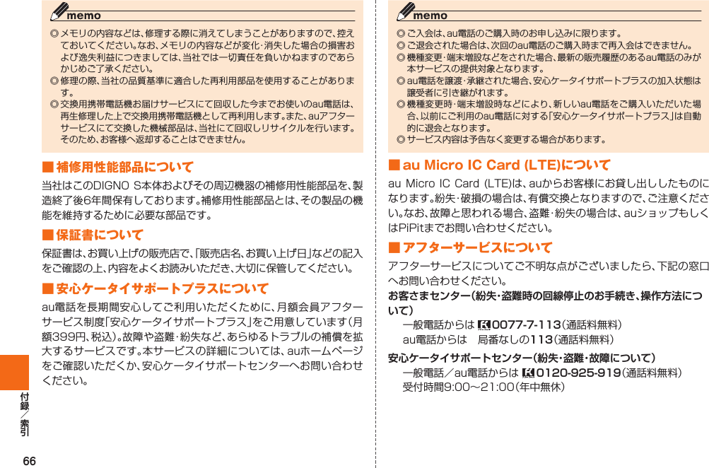 66◎ メモリの内容などは、修理する際に消えてしまうことがありますので、控えておいてください。なお、メモリの内容などが変化・消失した場合の損害および逸失利益につきましては、当社では一切責任を負いかねますのであらかじめご了承ください。◎ 修理の際、当社の品質基準に適合した再利用部品を使用することがあります。◎ 交換用携帯電話機お届けサービスにて回収した今までお使いのau電話は、再生修理した上で交換用携帯電話機として再利用します。また、auアフターサービスにて交換した機械部品は、当社にて回収しリサイクルを行います。そのため、お客様へ返却することはできません。■ 補修用性能部品について当社はこのDIGNO S本体およびその周辺機器の補修用性能部品を、製造終了後6年間保有しております。補修用性能部品とは、その製品の機能を維持するために必要な部品です。■ 保証書について保証書は、お買い上げの販売店で、「販売店名、お買い上げ日」などの記入をご確認の上、内容をよくお読みいただき、大切に保管してください。■  安心ケータイサポートプラスについてau電話を長期間安心してご利用いただくために、月額会員アフターサービス制度「安心ケータイサポートプラス」をご用意しています（月額399円、税込）。故障や盗難・紛失など、あらゆるトラブルの補償を拡大するサービスです。本サービスの詳細については、auホームページをご確認いただくか、安心ケータイサポートセンターへお問い合わせください。◎ ご入会は、au電話のご購入時のお申し込みに限ります。◎ ご退会された場合は、次回のau電話のご購入時まで再入会はできません。◎ 機種変更・端末増設などをされた場合、最新の販売履歴のあるau電話のみが本サービスの提供対象となります。◎ au電話を譲渡・承継された場合、安心ケータイサポートプラスの加入状態は譲受者に引き継がれます。◎ 機種変更時・端末増設時などにより、新しいau電話をご購入いただいた場合、以前にご利用のau電話に対する「安心ケータイサポートプラス」は自動的に退会となります。◎ サービス内容は予告なく変更する場合があります。■ au Micro IC Card (LTE)についてau Micro IC Card (LTE)は、auからお客様にお貸し出ししたものになります。紛失・破損の場合は、有償交換となりますので、ご注意ください。なお、故障と思われる場合、盗難・紛失の場合は、auショップもしくはPiPitまでお問い合わせください。■ アフターサービスについてアフターサービスについてご不明な点がございましたら、下記の窓口へお問い合わせください。お客さまセンター（紛失・盗難時の回線停止のお手続き、操作方法について）一般電話からは  0077-7-113（通話料無料）au電話からは 局番なしの113（通話料無料）安心ケータイサポートセンター（紛失・盗難・故障について）一般電話／au電話からは   0120-925-919（通話料無料）受付時間9:00∼21:00（年中無休）