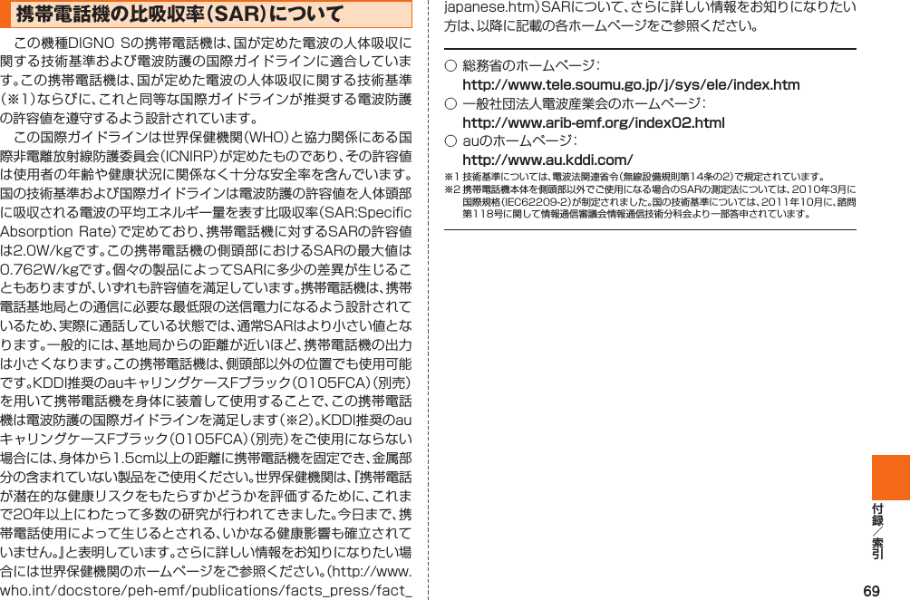 69携帯電話機の比吸収率（  SAR）について この機種DIGNO Sの携帯電話機は、国が定めた電波の人体吸収に関する技術基準および電波防護の国際ガイドラインに適合しています｡この携帯電話機は、国が定めた電波の人体吸収に関する技術基準（※1）ならびに、これと同等な国際ガイドラインが推奨する電波防護の許容値を遵守するよう設計されています｡ この国際ガイドラインは世界保健機関（WHO）と協力関係にある国際非電離放射線防護委員会（ICNIRP）が定めたものであり、その許容値は使用者の年齢や健康状況に関係なく十分な安全率を含んでいます。国の技術基準および国際ガイドラインは電波防護の許容値を人体頭部に吸収される電波の平均エネルギー量を表す比吸収率（SAR:Specific Absorption Rate）で定めており、携帯電話機に対するSARの許容値は2.0W/kgです｡この携帯電話機の側頭部におけるSARの最大値は0.762W/kgです。個々の製品によってSARに多少の差異が生じることもありますが、いずれも許容値を満足しています。携帯電話機は、携帯電話基地局との通信に必要な最低限の送信電力になるよう設計されているため、実際に通話している状態では、通常SARはより小さい値となります。一般的には、基地局からの距離が近いほど、携帯電話機の出力は小さくなります｡この携帯電話機は、側頭部以外の位置でも使用可能です。KDDI推奨のauキャリングケースFブラック（0105FCA）（別売）を用いて携帯電話機を身体に装着して使用することで、この携帯電話機は電波防護の国際ガイドラインを満足します（※2）。KDDI推奨のauキャリングケースFブラック（0105FCA）（別売）をご使用にならない場合には、身体から1.5cm以上の距離に携帯電話機を固定でき、金属部分の含まれていない製品をご使用ください。世界保健機関は、『携帯電話が潜在的な健康リスクをもたらすかどうかを評価するために、これまで20年以上にわたって多数の研究が行われてきました。今日まで、携帯電話使用によって生じるとされる、いかなる健康影響も確立されていません。』と表明しています。さらに詳しい情報をお知りになりたい場合には世界保健機関のホームページをご参照ください。（http://www.who.int/docstore/peh-emf/publications/facts_press/fact_japanese.htm）SARについて、さらに詳しい情報をお知りになりたい方は、以降に記載の各ホームページをご参照ください。○ 総務省のホームページ： http://www.tele.soumu.go.jp/j/sys/ele/index.htm○ 一般社団法人電波産業会のホームページ： http://www.arib-emf.org/index02.html○ auのホームページ： http://www.au.kddi.com/※1 技術基準については、電波法関連省令（無線設備規則第14条の2）で規定されています。※2 携帯電話機本体を側頭部以外でご使用になる場合のSARの測定法については、2010年3月に国際規格（IEC62209-2）が制定されました。国の技術基準については、2011年10月に、諮問第118号に関して情報通信審議会情報通信技術分科会より一部答申されています。