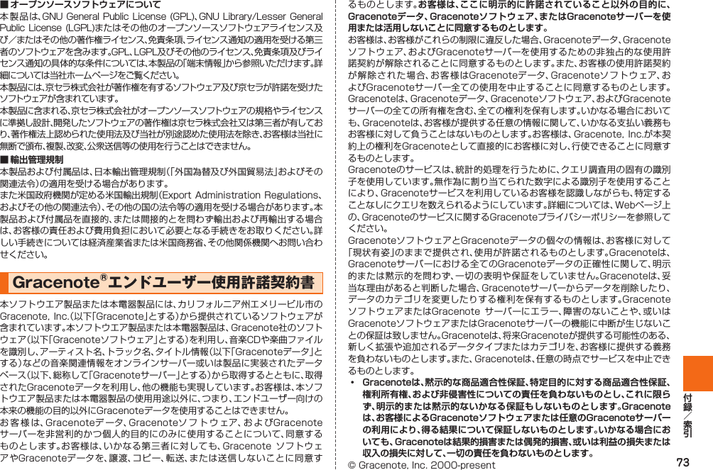 73■ オープンソースソフトウェアについて本製品は、GNU General Public  License (GPL)、GNU Library/Lesser  General Public  License  (LGPL)またはその他のオープンソースソフトウェアライセンス及び／またはその他の著作権ライセンス、免責条項、ライセンス通知の適用を受ける第三者のソフトウェアを含みます。GPL、LGPL及びその他のライセンス、免責条項及びライセンス通知の具体的な条件については、本製品の「端末情報」から参照いただけます。詳細については当社ホームページをご覧ください。本製品には、京セラ株式会社が著作権を有するソフトウェア及び京セラが許諾を受けたソフトウェアが含まれています。本製品に含まれる、京セラ株式会社がオープンソースソフトウェアの規格やライセンスに準拠し設計、開発したソフトウェアの著作権は京セラ株式会社又は第三者が有しており、著作権法上認められた使用法及び当社が別途認めた使用法を除き、お客様は当社に無断で頒布、複製、改変、公衆送信等の使用を行うことはできません。■ 輸出管理規制本製品および付属品は、日本輸出管理規制（「外国為替及び外国貿易法」およびその関連法令）の適用を受ける場合があります。また米国政府機関が定める米国輸出規制（Export Administration Regulations、およびその他の関連法令）、その他の国の法令等の適用を受ける場合があります。本製品および付属品を直接的、または間接的とを問わず輸出および再輸出する場合は、お客様の責任および費用負担において必要となる手続きをお取りください。詳しい手続きについては経済産業省または米国商務省、その他関係機関へお問い合わせください。Gracenote®エンドユーザー使用許諾契約書 本ソフトウエア製品または本電器製品には、カリフォルニア州エメリービル市のGracenote, Inc.（以下「Gracenote」とする）から提供されているソフトウェアが含まれています。本ソフトウエア製品または本電器製品は、Gracenote社のソフトウェア（以下「Gracenoteソフトウェア」とする）を利用し、音楽CDや楽曲ファイルを識別し、アーティスト名、トラック名、タイトル情報（以下「Gracenoteデータ」とする）などの音楽関連情報をオンラインサーバー或いは製品に実装されたデータベース（以下、総称して「Gracenoteサーバー」とする）から取得するとともに、取得されたGracenoteデータを利用し、他の機能も実現しています。お客様は、本ソフトウエア製品または本電器製品の使用用途以外に、つまり、エンドユーザー向けの本来の機能の目的以外にGracenoteデータを使用することはできません。お客様は、Gracenoteデ ータ、Gracenoteソフトウェア、お よ びGracenoteサーバーを非営利的かつ個人的目的にのみに使用することについて、同意するものとします。お客様は、いかなる第三者に対しても、Gracenote  ソフトウェアやGracenoteデータを、譲渡、コピー、転送、または送信しないことに同意するものとします。お客様は、ここに明示的に許諾されていること以外の目的に、Gracenoteデータ、Gracenoteソフトウェア、またはGracenoteサーバーを使用または活用しないことに同意するものとします。お客様は、お客様がこれらの制限に違反した場合、Gracenoteデータ、Gracenoteソフトウェア、およびGracenoteサーバーを使用するための非独占的な使用許諾契約が解除されることに同意するものとします。また、お客様の使用許諾契約が解除された場合、お客様はGracenoteデータ、Gracenoteソフトウェア、およびGracenoteサーバー全ての使用を中止することに同意するものとします。Gracenoteは、Gracenoteデータ、Gracenoteソフトウェア、およびGracenoteサーバーの全ての所有権を含む、全ての権利を保有します。いかなる場合においても、Gracenoteは、お客様が提供する任意の情報に関して、いかなる支払い義務もお客様に対して負うことはないものとします。お客様は、Gracenote, Inc.が本契約上の権利をGracenoteとして直接的にお客様に対し、行使できることに同意するものとします。Gracenoteのサービスは、統計的処理を行うために、クエリ調査用の固有の識別子を使用しています。無作為に割り当てられた数字による識別子を使用することにより、Gracenoteサービスを利用しているお客様を認識しながらも、特定することなしにクエリを数えられるようにしています。詳細については、Webページ上の、Gracenoteのサービスに関するGracenoteプライバシーポリシーを参照してください。GracenoteソフトウェアとGracenoteデータの個々の情報は、お客様に対して「現状有姿」のままで提供され、使用が許諾されるものとします。Gracenoteは、Gracenoteサーバーにおける全てのGracenoteデータの正確性に関して、明示的または黙示的を問わず、一切の表明や保証をしていません。Gracenoteは、妥当な理由があると判断した場合、Gracenoteサーバーからデータを削除したり、データのカテゴリを変更したりする権利を保有するものとします。GracenoteソフトウェアまたはGracenote  サーバーにエラー、障害のないことや、或いはGracenoteソフトウェアまたはGracenoteサーバーの機能に中断が生じないことの保証は致しません。Gracenoteは、将来Gracenoteが提供する可能性のある、新しく拡張や追加されるデータタイプまたはカテゴリを、お客様に提供する義務を負わないものとします。また、Gracenoteは、任意の時点でサービスを中止できるものとします。󱛡   Gracenoteは、黙示的な商品適合性保証、特定目的に対する商品適合性保証、権利所有権、および非侵害性についての責任を負わないものとし、これに限らず、明示的または黙示的ないかなる保証もしないものとします。Gracenoteは、お客様によるGracenoteソフトウェアまたは任意のGracenoteサーバーの利用により、得る結果について保証しないものとします。いかなる場合においても、Gracenoteは結果的損害または偶発的損害、或いは利益の損失または収入の損失に対して、一切の責任を負わないものとします。© Gracenote, Inc. 2000-present