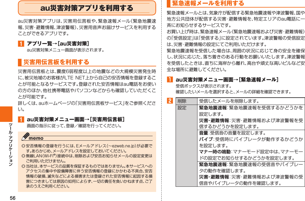 56  au災害対策アプリを利用するau災害対策アプリは、災害用伝言板や、緊急速報メール（緊急地震速報、災害・避難情報、津波警報）、災害用音声お届けサービスを利用することができるアプリです。󱈠  アプリ一覧→［au災害対策］au災害対策メニュー画面が表示されます。 災害用伝言板を利用する災害用伝言板とは、震度6弱程度以上の地震などの大規模災害発生時に、被災地域のお客様がLTE  NET上から自己の安否情報を登録することが可能となるサービスです。登録された安否情報はau電話をお使いの方のほか、他社携帯電話やパソコンなどからも確認していただくことが可能です。詳しくは、auホームページの「災害用伝言板サービス」をご参照ください。󱈠  au災害対策メニュー画面→［災害用伝言板］画面の指示に従って、登録／確認を行ってください。◎ 安否情報の登録を行うには、Eメールアドレス（∼ezweb.ne.jp）が必要です。あらかじめ、メールアドレスを設定しておいてください。◎ 無線LAN（Wi-Fi®）接続中は、削除および安否お知らせメールの設定変更はご利用いただけません。◎ 当社は、本サービスの品質を保証するものではありません。本サービスへのアクセスの集中や設備障害に伴う安否情報の登録にかかわる不具合、安否情報の破損、滅失などによる損害または登録された安否情報に起因する損害につきましては原因の如何によらず、一切の責任を負いかねます点、ご了承のうえご利用ください。緊急速報メールを利用する緊急速報メールとは、気象庁が配信する緊急地震速報や津波警報、国や地方公共団体が配信する災害・避難情報を、特定エリアのau電話に一斉にお知らせするサービスです。お買い上げ時は、緊急速報メール（緊急地震速報および災害・避難情報）の「受信設定」は「受信する」に設定されています。津波警報の受信設定は、災害・避難情報の設定にてご利用いただけます。緊急地震速報を受信した場合は、周囲の状況に応じて身の安全を確保し、状況に応じた、落ち着きのある行動をお願いいたします。津波警報を受信したときは、直ちに海岸から離れ、高台や頑丈な高いビルなど安全な場所に避難してください。󱈠  au災害対策メニュー画面→［緊急速報メール］受信ボックスが表示されます。確認したいメールを選択すると、メールの詳細を確認できます。󱈢 削除 受信したメールを削除します。設定 緊急地震速報：緊急地震速報を受信するかどうかを設定します。災害・避難情報：災害・避難情報および津波警報を受信するかどうかを設定します。音量：受信音の音量を設定します。バイブ：受信時にバイブレータが動作するかどうかを設定します。 マナー時の鳴動：マナーモード設定中は、マナーモードの設定でお知らせするかどうかを設定します。緊急地震速報：緊急地震速報の受信音やバイブレータの動作を確認します。災害・避難情報：災害・避難情報および津波警報の受信音やバイブレータの動作を確認します。