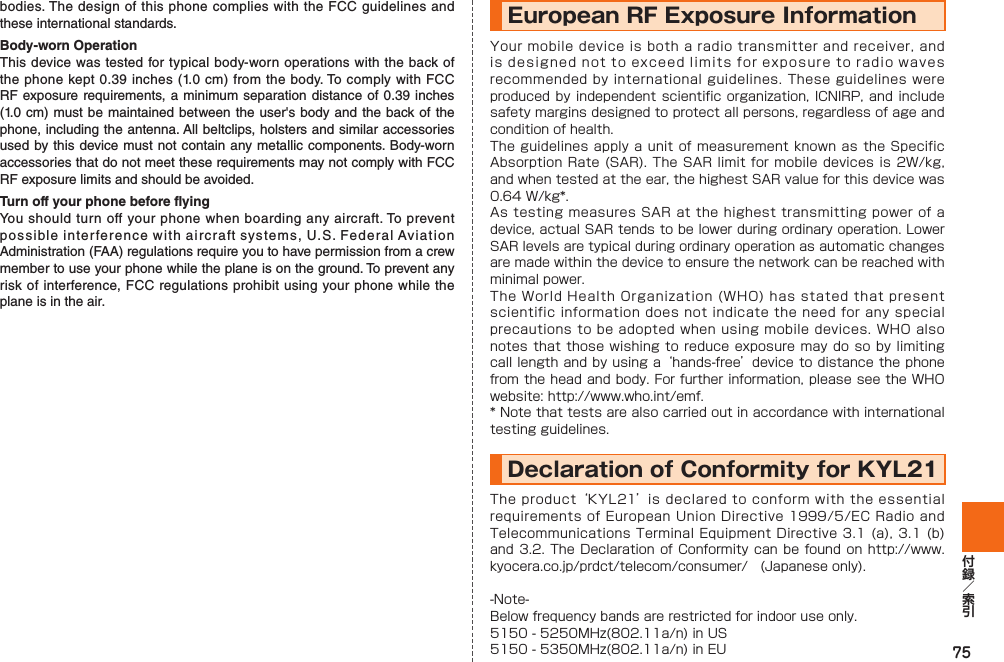 75bodies. The design of this phone complies with the FCC guidelines and these international standards.Body-worn OperationThis device was tested for typical body-worn operations with the back of the phone kept 0.39 inches (1.0 cm) from the body. To comply with FCC RF exposure requirements, a minimum separation distance of 0.39 inches (1.0 cm) must be maintained between the user&apos;s body and the back of the phone, including the antenna. All beltclips, holsters and similar accessories used by this device must not contain any metallic components. Body-worn accessories that do not meet these requirements may not comply with FCC RF exposure limits and should be avoided.Turn off your phone before flyingYou should turn off your phone when boarding any aircraft. To prevent possible interference with aircraft systems, U.S. Federal Aviation Administration (FAA) regulations require you to have permission from a crew member to use your phone while the plane is on the ground. To prevent any risk of interference, FCC regulations prohibit using your phone while the plane is in the air.European RF Exposure Information Your mobile device is both a radio transmitter and receiver, and is designed not to exceed limits for exposure to radio waves recommended by international guidelines. These guidelines were produced by independent scientific organization,  ICNIRP, and include safety margins designed to protect all persons, regardless of age and condition of health.The guidelines apply a unit of measurement known as the Specific Absorption Rate (SAR). The SAR limit for mobile devices is 2W/kg, and when tested at the ear, the highest SAR value for this device was 0.64 W/kg*.As testing measures SAR at the highest transmitting power of a device, actual SAR tends to be lower during ordinary operation. Lower SAR levels are typical during ordinary operation as automatic changes are made within the device to ensure the network can be reached with minimal power.The World Health Organization (WHO) has stated that present scientific information does not indicate the need for any special precautions to be adopted when using mobile devices. WHO also notes that those wishing to reduce exposure may do so by limiting call length and by using a ‘hands-free’ device to distance the phone from the head and body. For further information, please see the WHO website: http://www.who.int/emf.* Note that tests are also carried out in accordance with international testing guidelines.Declaration of Conformity for KYL21 The product ‘KYL21’ is declared to conform with the essential requirements of European Union Directive 1999/5/EC Radio and Telecommunications Terminal Equipment Directive 3.1 (a), 3.1 (b) and 3.2. The Declaration of  Conformity can be found on  http://www.kyocera.co.jp/prdct/telecom/consumer/ (Japanese only).-Note-Below frequency bands are restricted for indoor use only.5150 - 5250MHz(802.11a/n) in US 5150 - 5350MHz(802.11a/n) in EU