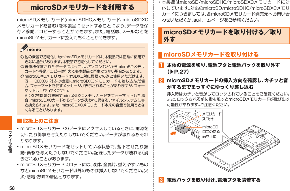 58• 本製品はmicroSD/microSDHC/microSDXCメモリカードに対応しています。対応のmicroSD/microSDHC/microSDXCメモリカードにつきましては、各microSDメモリカード発売元へお問い合わせいただくか、auホームページをご参照ください。 microSDメモリカードを取り付ける／ 取り外す microSDメモリカードを取り付ける󱈠  本体の電源を切り、電池フタと電池パックを取り外す（▶P. 27）󱈢  microSDメモリカードの挿入方向を確認し、カチッと音がするまでまっすぐにゆっくり差し込む挿入時はカチッと音がしてロックされていることをご確認ください。また、ロックされる前に指を離すとmicroSDメモリカードが飛び出す可能性があります。ご注意ください。󱈤  電池パックを取り付け、電池フタを装着するメモリカードスロットmicroSDロゴのある面を上に  microSDメモリカードを利用するmicroSDメモリカード（microSDHCメモリカード、microSDXCメモリカードを含む）を本製品にセットすることにより、データを保存／移動／コピーすることができます。また、電話帳、メールなどをmicroSDメモリカードに控えておくことができます。◎ 他の機器で初期化したmicroSDメモリカードは、本製品では正常に使用できない場合があります。本製品で初期化してください。◎ 著作権保護されたデータによっては、パソコンなどからmicroSDメモリカードへ移動／コピーは行えても本製品で再生できない場合があります。◎ microSDXCメモリカードはSDXC対応機器でのみご使用いただけます。万一、SDXC非対応の機器にmicroSDXCメモリカードを差し込んだ場合、フォーマットを促すメッセージが表示されることがありますが、フォーマットはしないでください。 SDXC非対応の機器でmicroSDXCメモリカードをフォーマットした場合、microSDXCカードからデータが失われ、異なるファイルシステムに書き換えられます。また、microSDXCメモリカード本来の容量で使用できなくなることがあります。■ 取扱上のご注意• microSDメモリカードのデータにアクセスしているときに、電源を切ったり衝撃を与えたりしないでください。データが壊れるおそれがあります。• microSDメモリカードをセットしている状態で、落下させたり振動・衝撃を与えたりしないでください。記録したデータが壊れる（消去される）ことがあります。• microSDメモリカードスロットには、液体、金属片、燃えやすいものなどmicroSDメモリカード以外のものは挿入しないでください。火災・感電・故障の原因となります。