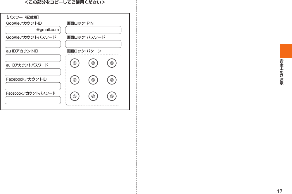 17＜この部分をコピーしてご使用ください＞@gmail.comGoogleアカウントIDGoogleアカウントパスワードau IDアカウントID 画面ロック：パターンau IDアカウントパスワードFacebookアカウントIDFacebookアカウントパスワード画面ロック：PIN画面ロック：パスワード【パスワード記載欄】