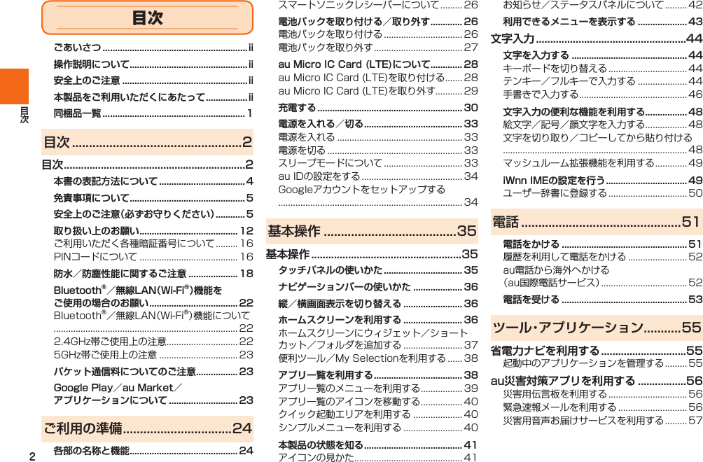 2ごあいさつ ...........................................................ii操作説明について ................................................ii安全上のご注意 ...................................................ii本製品をご利用いただくにあたって ................. ii同梱品一覧 ..........................................................1目次 ..................................................2目次 ................................................................2本書の表記方法について ................................... 4免責事項について ............................................... 5安全上のご注意（必ずお守りください） ............ 5取り扱い上のお願い ........................................ 12  防水／防塵性能に関するご注意 .................... 18Bluetooth®／無線LAN（Wi-Fi®）機能をご使用の場合のお願い .................................... 22   パケット通信料についてのご注意 ................. 23Google Play／au Market／アプリケーションについて ............................ 23ご利用の準備 ................................24各部の名称と機能 ............................................ 24 電池パックを取り付ける／取り外す ............. 26  au Micro IC Card (LTE)について ............. 28  充電する ...........................................................30電源を入れる／切る ........................................ 33     基本操作 .......................................35基本操作 .....................................................35タッチパネルの使いかた ................................ 35ナビゲーションバーの使いかた .................... 36縦／横画面表示を切り替える ........................ 36ホームスクリーンを利用する ........................ 36  アプリ一覧を利用する .................................... 38    本製品の状態を知る ........................................ 41  利用できるメニューを表示する .................... 43文字入力 .....................................................44文字を入力する ............................................... 44   文字入力の便利な機能を利用する ................. 48   iWnn IMEの設定を行う ................................. 49 電話 ...............................................51電話をかける ................................................... 51  電話を受ける ................................................... 53ツール・アプリケーション...........55省電力ナビを利用する ..............................55 au災害対策アプリを利用する .................56   目次