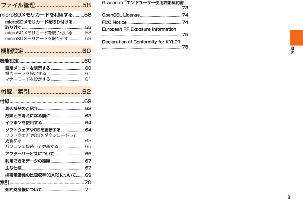 3ファイル管理 ................................58microSDメモリカードを利用する .........58microSDメモリカードを取り付ける／取り外す ...........................................................58  機能設定 .......................................60機能設定 .....................................................60設定メニューを表示する ................................ 60  付録／索引 ....................................62付録 .............................................................62周辺機器のご紹介 ............................................ 62故障とお考えになる前に ................................ 63イヤホンを使用する ........................................ 64ソフトウェアやOSを更新する ...................... 64 アフターサービスについて ............................ 65利用できるデータの種類 ................................ 67主な仕様 ...........................................................67携帯電話機の比吸収率（SAR）について ........ 69索引 .............................................................70知的財産権について ........................................ 71Gracenote®エンドユーザー使用許諾契約書........................................................................... 73OpenSSL License ....................................... 74FCC Notice ................................................... 74European RF Exposure Information........................................................................... 75Declaration of Conformity for KYL21........................................................................... 75