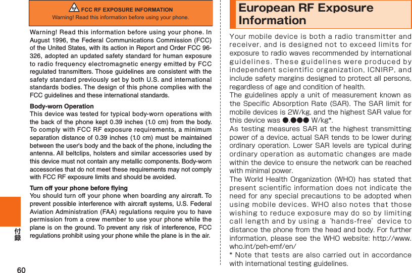 60European RF Exposure Information                 FCC RF EXPOSURE INFORMATIONWarning! Read this information before using your phone.Warning! Read this information before using your phone. In August 1996, the Federal Communications Commission (FCC) of the United States, with its action in Report and Order FCC 96-326, adopted an updated safety standard for human exposure to radio frequency electromagnetic energy emitted by FCC regulated transmitters. Those guidelines are consistent with the safety standard previously set by both U.S. and international standards bodies. The design of this phone complies with the FCC guidelines and these international standards.Body-worn OperationThis device was tested for typical body-worn operations with the back of the phone kept 0.39 inches (1.0 cm) from the body. To comply with FCC RF exposure requirements, a minimum separation distance of 0.39 inches (1.0 cm) must be maintained between the user&apos;s body and the back of the phone, including the antenna. All beltclips, holsters and similar accessories used by this device must not contain any metallic components. Body-worn accessories that do not meet these requirements may not comply with FCC RF exposure limits and should be avoided.Turn off your phone before flyingYou should turn off your phone when boarding any aircraft. To prevent possible interference with aircraft systems, U.S. Federal Aviation Administration (FAA) regulations require you to have permission from a crew member to use your phone while the plane is on the ground. To prevent any risk of interference, FCC regulations prohibit using your phone while the plane is in the air.