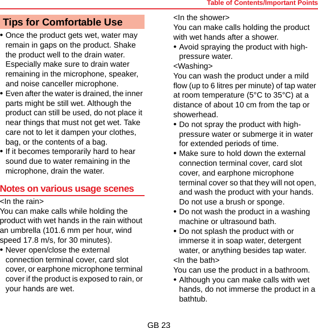 Table of Contents/Important PointsGB 23•Once the product gets wet, water may remain in gaps on the product. Shake the product well to the drain water. Especially make sure to drain water remaining in the microphone, speaker, and noise canceller microphone.•Even after the water is drained, the inner parts might be still wet. Although the product can still be used, do not place it near things that must not get wet. Take care not to let it dampen your clothes, bag, or the contents of a bag.•If it becomes temporarily hard to hear sound due to water remaining in the microphone, drain the water.Notes on various usage scenes&lt;In the rain&gt;You can make calls while holding the product with wet hands in the rain without an umbrella (101.6 mm per hour, wind speed 17.8 m/s, for 30 minutes).•Never open/close the external connection terminal cover, card slot cover, or earphone microphone terminal cover if the product is exposed to rain, or your hands are wet.&lt;In the shower&gt;You can make calls holding the product with wet hands after a shower.•Avoid spraying the product with high-pressure water.&lt;Washing&gt;You can wash the product under a mild flow (up to 6 litres per minute) of tap water at room temperature (5°C to 35°C) at a distance of about 10 cm from the tap or showerhead.•Do not spray the product with high-pressure water or submerge it in water for extended periods of time.•Make sure to hold down the external connection terminal cover, card slot cover, and earphone microphone terminal cover so that they will not open, and wash the product with your hands. Do not use a brush or sponge.•Do not wash the product in a washing machine or ultrasound bath.•Do not splash the product with or immerse it in soap water, detergent water, or anything besides tap water.&lt;In the bath&gt;You can use the product in a bathroom.•Although you can make calls with wet hands, do not immerse the product in a bathtub.Tips for Comfortable Use