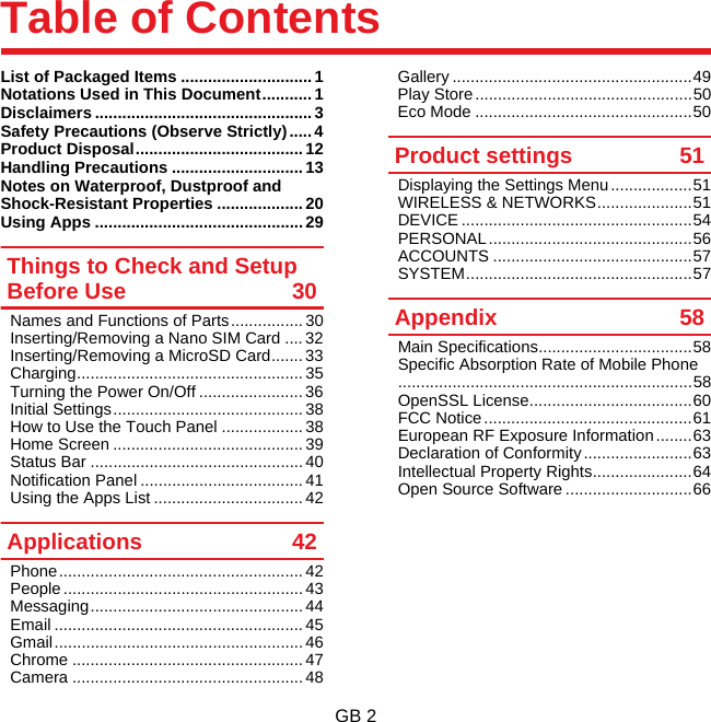 GB 2Table of ContentsList of Packaged Items .............................1Notations Used in This Document...........1Disclaimers ................................................ 3Safety Precautions (Observe Strictly) ..... 4Product Disposal..................................... 12Handling Precautions .............................13Notes on Waterproof, Dustproof and Shock-Resistant Properties ...................20Using Apps .............................................. 29Things to Check and Setup Before Use 30Names and Functions of Parts................ 30Inserting/Removing a Nano SIM Card ....32Inserting/Removing a MicroSD Card.......33Charging.................................................. 35Turning the Power On/Off ....................... 36Initial Settings..........................................38How to Use the Touch Panel .................. 38Home Screen .......................................... 39Status Bar ............................................... 40Notification Panel .................................... 41Using the Apps List ................................. 42Applications 42Phone...................................................... 42People ..................................................... 43Messaging............................................... 44Email ....................................................... 45Gmail....................................................... 46Chrome ................................................... 47Camera ................................................... 48Gallery .....................................................49Play Store................................................50Eco Mode ................................................50Product settings 51Displaying the Settings Menu..................51WIRELESS &amp; NETWORKS.....................51DEVICE ...................................................54PERSONAL.............................................56ACCOUNTS ............................................57SYSTEM..................................................57Appendix 58Main Specifications..................................58Specific Absorption Rate of Mobile Phone.................................................................58OpenSSL License....................................60FCC Notice..............................................61European RF Exposure Information........63Declaration of Conformity ........................63Intellectual Property Rights......................64Open Source Software ............................66