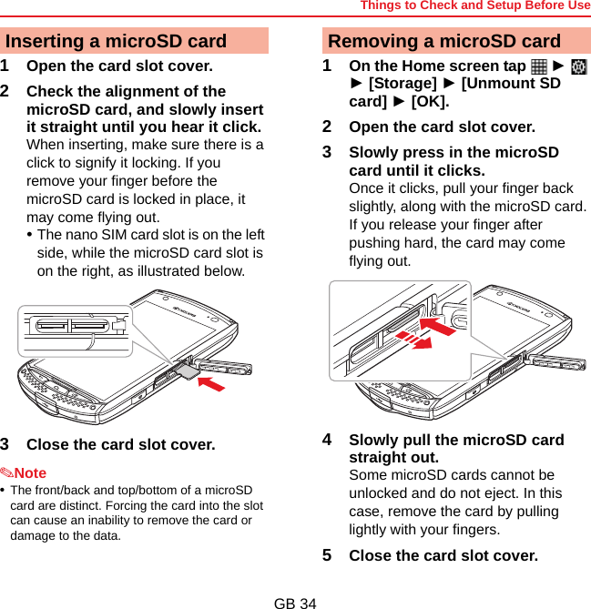 Things to Check and Setup Before UseGB 341Open the card slot cover.2Check the alignment of the microSD card, and slowly insert it straight until you hear it click.When inserting, make sure there is a click to signify it locking. If you remove your finger before the microSD card is locked in place, it may come flying out.•The nano SIM card slot is on the left side, while the microSD card slot is on the right, as illustrated below.3Close the card slot cover.✎Note•The front/back and top/bottom of a microSD card are distinct. Forcing the card into the slot can cause an inability to remove the card or damage to the data.1On the Home screen tap   ►  ► [Storage] ► [Unmount SD card] ► [OK].2Open the card slot cover.3Slowly press in the microSD card until it clicks.Once it clicks, pull your finger back slightly, along with the microSD card. If you release your finger after pushing hard, the card may come flying out.4Slowly pull the microSD card straight out.Some microSD cards cannot be unlocked and do not eject. In this case, remove the card by pulling lightly with your fingers.5Close the card slot cover.Inserting a microSD card Removing a microSD card