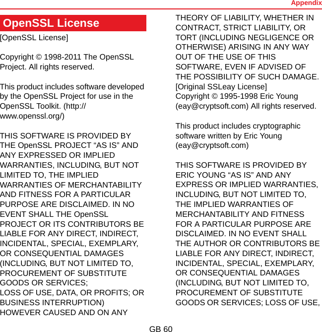 AppendixGB 60[OpenSSL License]Copyright © 1998-2011 The OpenSSL Project. All rights reserved.This product includes software developed by the OpenSSL Project for use in the OpenSSL Toolkit. (http://www.openssl.org/)THIS SOFTWARE IS PROVIDED BY THE OpenSSL PROJECT “AS IS” AND ANY EXPRESSED OR IMPLIED WARRANTIES, INCLUDING, BUT NOT LIMITED TO, THE IMPLIED WARRANTIES OF MERCHANTABILITY AND FITNESS FOR A PARTICULAR PURPOSE ARE DISCLAIMED. IN NO EVENT SHALL THE OpenSSL PROJECT OR ITS CONTRIBUTORS BE LIABLE FOR ANY DIRECT, INDIRECT, INCIDENTAL, SPECIAL, EXEMPLARY, OR CONSEQUENTIAL DAMAGES (INCLUDING, BUT NOT LIMITED TO, PROCUREMENT OF SUBSTITUTE GOODS OR SERVICES;LOSS OF USE, DATA, OR PROFITS; OR BUSINESS INTERRUPTION) HOWEVER CAUSED AND ON ANY THEORY OF LIABILITY, WHETHER IN CONTRACT, STRICT LIABILITY, OR TORT (INCLUDING NEGLIGENCE OR OTHERWISE) ARISING IN ANY WAY OUT OF THE USE OF THIS SOFTWARE, EVEN IF ADVISED OF THE POSSIBILITY OF SUCH DAMAGE.[Original SSLeay License]Copyright © 1995-1998 Eric Young (eay@cryptsoft.com) All rights reserved.This product includes cryptographic software written by Eric Young (eay@cryptsoft.com)THIS SOFTWARE IS PROVIDED BY ERIC YOUNG “AS IS” AND ANY EXPRESS OR IMPLIED WARRANTIES, INCLUDING, BUT NOT LIMITED TO, THE IMPLIED WARRANTIES OF MERCHANTABILITY AND FITNESS FOR A PARTICULAR PURPOSE ARE DISCLAIMED. IN NO EVENT SHALL THE AUTHOR OR CONTRIBUTORS BE LIABLE FOR ANY DIRECT, INDIRECT, INCIDENTAL, SPECIAL, EXEMPLARY, OR CONSEQUENTIAL DAMAGES (INCLUDING, BUT NOT LIMITED TO, PROCUREMENT OF SUBSTITUTE GOODS OR SERVICES; LOSS OF USE, OpenSSL License