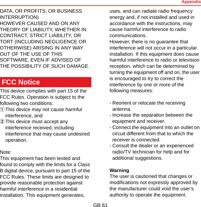 AppendixGB 61DATA, OR PROFITS; OR BUSINESS INTERRUPTION)HOWEVER CAUSED AND ON ANY THEORY OF LIABILITY, WHETHER IN CONTRACT, STRICT LIABILITY, OR TORT (INCLUDING NEGLIGENCE OR OTHERWISE) ARISING IN ANY WAY OUT OF THE USE OF THIS SOFTWARE, EVEN IF ADVISED OF THE POSSIBILITY OF SUCH DAMAGE.This device complies with part 15 of the FCC Rules. Operation is subject to the following two conditions: aThis device may not cause harmful interference, and bThis device must accept any interference received, including interference that may cause undesired operation.Note:This equipment has been tested and found to comply with the limits for a Class B digital device, pursuant to part 15 of the FCC Rules. These limits are designed to provide reasonable protection against harmful interference in a residential installation. This equipment generates, uses, and can radiate radio frequency energy and, if not installed and used in accordance with the instructions, may cause harmful interference to radio communications.However, there is no guarantee that interference will not occur in a particular installation. If this equipment does cause harmful interference to radio or television reception, which can be determined by turning the equipment off and on, the user is encouraged to try to correct the interference by one or more of the following measures:- Reorient or relocate the receiving antenna.- Increase the separation between the equipment and receiver.- Connect the equipment into an outlet on circuit different from that to which the receiver is connected.- Consult the dealer or an experienced radio/TV technician for help and for additional suggestions.WarningThe user is cautioned that changes or modifications not expressly approved by the manufacturer could void the user’s authority to operate the equipment.FCC Notice