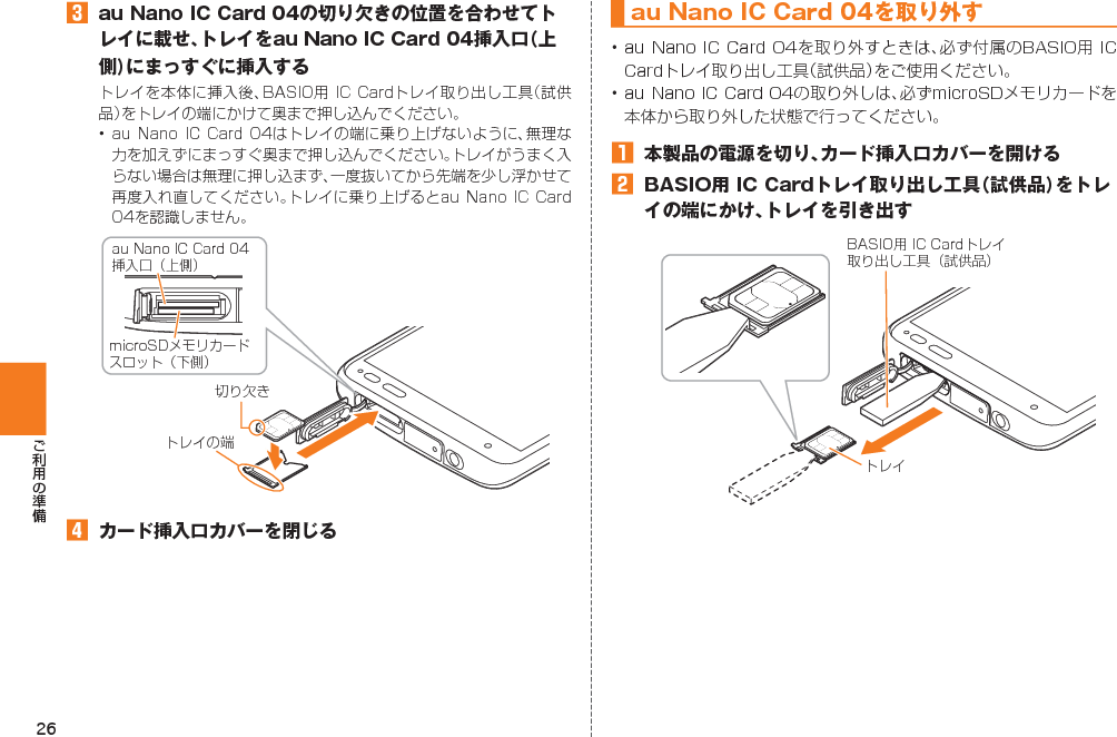 26󱈤  au Nano IC Card 04の切り欠きの位置を合わせてトレイに載せ、トレイをau Nano IC Card 04挿入口（上側）にまっすぐに挿入する      󱈦  カード挿入口カバーを閉じる切り欠きau Nano IC Card 04挿入口（上側）microSDメモリカードスロット（下側）トレイの端au Nano IC Card 04 を取り外す󱈠  本製品の電源を切り、カード挿入口カバーを開ける󱈢  BASIO用 IC Cardトレイ取り出し工具（試供品）をトレイの端にかけ、トレイを引き出すトレイBASIO用 IC Cardトレイ取り出し工具（試供品）