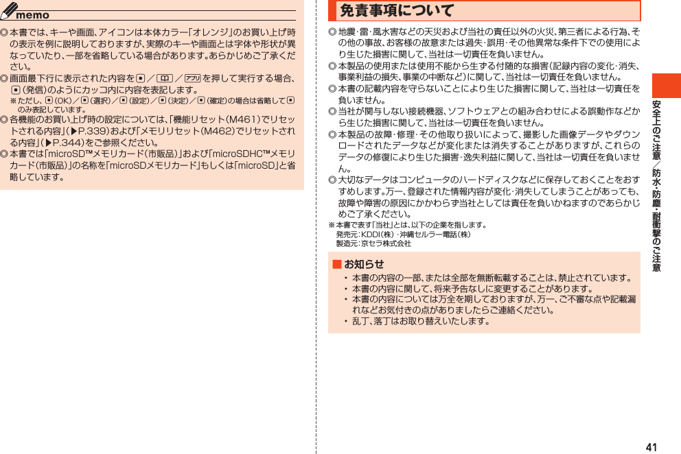 41◎本書では、キーや画面、アイコンは本体カラー「オレンジ」のお買い上げ時の表示を例に説明しておりますが、実際のキーや画面とは字体や形状が異なっていたり、一部を省略している場合があります。あらかじめご了承ください。◎画面最下行に表示された内容をc／&amp;／%を押して実行する場合、c（発信）のようにカッコ内に内容を表記します。※ただし、c（OK）／c（選択）／c（設定）／c（決定）／c（確定）の場合は省略してcのみ表記しています。◎各機能のお買い上げ時の設定については、「機能リセット（M461）でリセットされる内容」（▶P.339）および「メモリリセット（M462）でリセットされる内容」（▶P.344）をご参照ください。◎本書では「microSD™メモリカード（市販品）」および「microSDHC™メモリカード（市販品）」の名称を「microSDメモリカード」もしくは「microSD」と省略しています。免責事項について◎地震・雷・風水害などの天災および当社の責任以外の火災、第三者による行為、その他の事故、お客様の故意または過失・誤用・その他異常な条件下での使用により生じた損害に関して、当社は一切責任を負いません。◎本製品の使用または使用不能から生ずる付随的な損害（記録内容の変化・消失、事業利益の損失、事業の中断など）に関して、当社は一切責任を負いません。◎本書の記載内容を守らないことにより生じた損害に関して、当社は一切責任を負いません。◎当社が関与しない接続機器、ソフトウェアとの組み合わせによる誤動作などから生じた損害に関して、当社は一切責任を負いません。◎本製品の故障・修理・その他取り扱いによって、撮影した画像データやダウンロードされたデータなどが変化または消失することがありますが、これらのデータの修復により生じた損害・逸失利益に関して、当社は一切責任を負いません。◎大切なデータはコンピュータのハードディスクなどに保存しておくことをおすすめします。万一、登録された情報内容が変化・消失してしまうことがあっても、故障や障害の原因にかかわらず当社としては責任を負いかねますのであらかじめご了承ください。※本書で表す「当社」とは、以下の企業を指します。 発売元：KDDI（株）・沖縄セルラー電話（株） 製造元：京セラ株式会社■ お知らせ• 本書の内容の一部、または全部を無断転載することは、禁止されています。• 本書の内容に関して、将来予告なしに変更することがあります。• 本書の内容については万全を期しておりますが、万一、ご不審な点や記載漏れなどお気付きの点がありましたらご連絡ください。• 乱丁、落丁はお取り替えいたします。