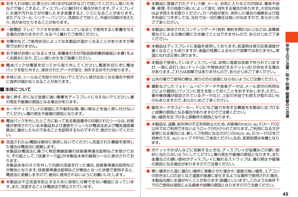 49●お手入れは乾いた柔らかい布（めがね拭きなど）で拭いてください。乾いた布などで強くこすると、ディスプレイに傷が付く場合があります。ディスプレイに水滴や汚れなどが付着したまま放置すると、シミになることがあります。またアルコール、シンナー、ベンジン、洗剤などで拭くと、外装の印刷が消えたり、色があせたりすることがあります。●一般電話・テレビ・ラジオをお使いになっている近くで使用すると影響を与える場合がありますので、なるべく離れてご使用ください。●充電中など、ご使用状況によっては本製品が温かくなることがありますが異常ではありません。●お子様がお使いになるときは、保護者の方が『取扱説明書詳細版』（本書）をよくお読みになり、正しい使いかたをご指導ください。●電池パックは電源を切ってから取り外してください。電源を切らずに電池パックを取り外すと、保存されたデータが変化・消失するおそれがあります。●本体には、シールなどを貼り付けないでください。音が出なくなる場合や相手に音声が届かなくなることがあります。■ 本体について●強く押す、叩くなど故意に強い衝撃をディスプレイに与えないでください。傷の発生や破損の原因となる場合があります。●キーやディスプレイの表面に爪や鋭利な物、硬い物などを強く押し付けないでください。傷の発生や破損の原因となります。●電池パックを外したところに貼ってある製造番号の印刷されたシールは、お客様が使用されている本製品および通信モジュールが電波法および電気通信事業法に適合したものであることを証明するものですので、剥がさないでください。●改造されたau電話は絶対に使用しないでください。改造された機器を使用した場合は電波法に抵触します。 本製品は電波法に基づく特定無線設備の技術基準適合証明などを受けており、その証として、「技適マーク 」が本製品本体の銘板シールに表示されております。 本製品本体のネジを外して内部の改造を行った場合、技術基準適合証明などが無効となります。技術基準適合証明などが無効となった状態で使用すると、電波法に抵触しますので、絶対に使用されないようにお願いいたします。●本製品は不正改造を防止するために容易に分解できない構造になっています。また、改造することは電波法で禁止されています。●本製品に登録されたアドレス帳・メール・お気に入りなどの内容は、事故や故障・修理、その他取り扱いによって変化・消失する場合があります。大切な内容は必ず控えをお取りください。万一内容が変化・消失した場合の損害および逸失利益につきましては、当社では一切の責任は負いかねますので、あらかじめご了承ください。●本製品に保存されたコンテンツデータ（有料・無料を問わない）などは、故障修理などによる交換の際に引き継ぐことはできませんので、あらかじめご了承ください。●本製品はディスプレイに液晶を使用しております。低温時は表示応答速度が遅くなることもありますが、液晶の性質によるもので故障ではありません。常温になれば正常に戻ります。●本製品で使用しているディスプレイは、非常に高度な技術で作られていますが、一部に点灯しないドット（点）や常時点灯するドット（点）が存在する場合があります。これらは故障ではありませんので、あらかじめご了承ください。●公共の場でご使用の際は、周りの方の迷惑にならないようにご注意ください。●撮影などしたフォト／ムービーデータや音楽データは、メール添付の利用などにより個別にパソコンに控えを取っておくことをおすすめします。ただし、著作権保護が設定されているデータなど、上記の手段でも控えが取れないものもありますので、あらかじめご了承ください。●磁気カードやスピーカー、テレビなど磁力を有する機器を本製品に近づけると故障の原因となる場合がありますのでご注意ください。 強い磁気を近づけると誤動作の原因となります。●本製品は、盗難、紛失時の不正利用防止のため、お客様のmicroauICカード02以外ではご利用できないようロックがかけられております。ご利用になる方が変更になる場合には、新しくご利用になる方がこのmicro auICカード02をご持参のうえ、auショップ・PiPitにご来店ください。なお、変更処理は有償となります。●ポケットやかばんなどに収納するときは、ディスプレイが金属などの硬い部材に当たらないようにしてください。傷の発生や破損の原因となります。また金属などの硬い部材がディスプレイに触れるストラップは、傷の発生や破損の原因となる場合がありますのでご注意ください。●寒い場所から急に暖かい場所に移動させた場合や、湿度の高い場所、エアコンの吹き出し口の近くなど温度が急激に変化するような場所で使用された場合、本製品内部に水滴が付くことがあります（結露といいます）。このような条件下でのご使用は湿気による腐食や故障の原因となりますのでご注意ください。