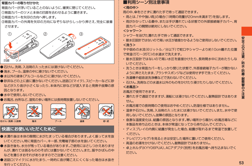 53背面カバーの取り付けかた背面カバーが浮いていることのないように、確実に閉じてください。①背面カバーのツメと本体の凹部を合わせるように置きます。②背面カバーを矢印の方向へ押します。③背面カバーの外周を矢印の方向になぞりながらしっかり押さえ、完全に装着させます。② ③①ツメ凹部◦石けん、洗剤、入浴剤の入った水には浸けないでください。◦海水、プール、温泉の中に浸けないでください。◦水以外の液体（アルコールなど）に浸けないでください。◦砂浜などの上に直に置かないでください。送話口（マイク）、スピーカーなどに砂などが入り音が小さくなったり、本体内に砂などが混入すると発熱や故障の原因となります。◦水中で使用しないでください。◦お風呂、台所など、湿気の多い場所には長時間放置しないでください。石けん・洗 剤・入浴剤 海水 プール 温泉 砂・泥快適にお使いいただくために◦水濡れ後は本体の隙間に水がたまっている場合があります。よく振って水を抜いてください。特に背面カバー、キー部、充電端子部の水を抜いてください。●水抜き後も、水分が残っている場合があります。ご使用にはさしつかえありませんが、濡れては困るもののそばには置かないでください。また、服やかばんの中などを濡らすおそれがありますのでご注意ください。●送話口（マイク）に水がたまり、一時的に音が聞こえにくくなった場合は水抜きを行ってください。■ 利用シーン別注意事項＜雨の中＞雨の中、傘をささずに濡れた手で持って通話できます。• 雨とは、「やや強い雨」の場合（1時間の雨量が20mm未満まで）を指します。• 雨がかかっている最中、または手が濡れている状態での外部接続端子カバー、背面カバーの開閉は絶対にしないでください。＜シャワー＞シャワーを浴びた濡れた手で持って通話できます。•耐水圧設計ではないので高い水圧が直接かかるようなご使用はしないでください。＜洗う＞やや弱めの水流（6リットル／分以下）で蛇口やシャワーより約10cm離れた位置で常温（5℃～35℃）の水道水で洗えます。• 耐水圧設計ではないので高い水圧を直接かけたり、長時間水中に沈めたりしないでください。•洗うときは背面カバーをしっかり閉じた状態で、外部接続端子カバーが開かないように押さえたまま、ブラシやスポンジなどは使用せず手で洗ってください。• 洗濯機や超音波洗浄機などで洗わないでください。• 石けん、洗剤などの水道水以外のものをかけたり浸けたりしないでください。＜お風呂＞お風呂で使用できます。• 濡れた手で通話できますが、湯船には浸けないでください。耐熱設計ではありません。• お風呂場での長時間のご使用はおやめください。防湿仕様ではありません。• 温泉や石けん、洗剤、入浴剤の入った水には浸けないでください。また、水中で使用しないでください。故障の原因となります。• 急激な温度変化は、結露の原因となります。寒い場所から暖かいお風呂場などに本製品を持ち込むときは、本体が常温になってから持ち込んでください。• ディスプレイの内側に結露が発生した場合、結露が取れるまで常温で放置してください。• テレビ（ワンセグ）を見るときは安定した場所に置いてご使用ください。• 高温のお湯をかけないでください。耐熱設計ではありません。• 卓上ホルダ（KYY06PUA）、ACアダプタ（別売）をお風呂場へ持ち込まないでください。