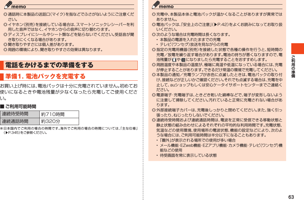 63◎通話時に本製品の送話口（マイク）を指などでふさがないようにご注意ください。◎イヤホン（別売）を接続している場合は、スマートソニックレシーバーを利用した音声ではなく、イヤホンからの音声に切り替わります。◎ディスプレイにシールやシート類などを貼らないでください。受話音が聞き取りにくくなる場合があります。◎聞き取りやすさには個人差があります。◎周囲の環境により、聞き取りやすさの効果は異なります。電話をかけるまでの準備をする準備1.電池パックを充電するお買い上げ時には、電池パックは十分に充電されていません。初めてお使いになるときや電池残量が少なくなったら充電してご使用ください。■ ご利用可能時間連続待受時間 約710時間連続通話時間 約320分※日本国内でご利用の場合の時間です。海外でご利用の場合の時間については、「主な仕様」（▶P.345）をご参照ください。◎充電中、本製品本体と電池パックが温かくなることがありますが異常ではありません。◎電池パックは、「安全上のご注意」（▶P.42）をよくお読みになってお取り扱いください。◎次のような場合は充電時間は長くなります。• 本製品の電源を入れたままでの充電• テレビ（ワンセグ）放送を見ながらの充電◎指定の充電用機器（別売）を接続した状態で各種の操作を行うと、短時間の充電／放電を繰り返す場合があります。電池の持ちが悪くなりますので、電池残量が や  になりましたら充電することをおすすめします。◎周囲温度や本製品の温度が、極端に高温や低温になっている場合には、充電が停止することがあります。できるだけ常温の環境で充電してください。◎本製品の通知／充電ランプが赤色に点滅したときは、電池パックの取り付け、接続などが正しいかご確認ください。それでも点滅する場合は、充電を中止して、auショップもしくは安心ケータイサポートセンターまでご連絡ください。◎電源端子・充電端子は、ときどき乾いた綿棒などで、端子が変形しないように注意して掃除してください。汚れていると正常に充電されない場合があります。◎外部接続端子カバーは、充電後しっかりと閉めてください。また、強く引っ張ったり、ねじったりしないでください。◎連続待受時間および連続通話時間は、電波を正常に受信できる移動状態と静止状態の組み合わせによるそれぞれの平均的な利用時間です。充電状態、気温などの使用環境、使用場所の電波状態、機能の設定などにより、次のような場合には、ご利用可能時間は半分以下になることもあります。•「圏外」が表示される場所での使用が多い場合•メール機能・EZweb機能・EZアプリ機能・カメラ機能・テレビ（ワンセグ）機能などの使用• 待受画面を常に表示している状態