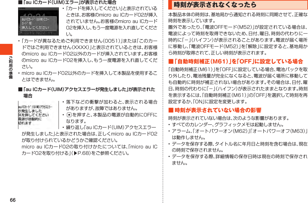 66■ 「au ICカード（UIM）エラー」が表示された場合•「カードを挿入してください」と表示されているときは、お客様のmicro auICカード02が挿入されていません。お客様のmicroauICカード02を挿入し、もう一度電源を入れ直してください。•「カードが異なるためご利用できません（0051）」または「このカードではご利用できません（XXXX）」と表示されているときは、お客様のmicroauICカード02以外のカードが挿入されています。お客様のmicroauICカード02を挿入し、もう一度電源を入れ直してください。•microauICカード02以外のカードを挿入して本製品を使用することはできません。■ 「au ICカード（UIM）アクセスエラーが発生しました」が表示された場合•落下などの衝撃が加わると、表示される場合がありますが、故障ではありません。•cを押すと、本製品の電源が自動的にOFFになります。•繰り返し「auICカード（UIM）アクセスエラー が発生しました」と表示された場合は、正しくmicroauICカード02が取り付けられているかどうかご確認ください。 microauICカード02の取り付けかたについては、「microauICカード02を取り付ける」（▶P.68）をご参照ください。時刻が表示されなくなったら本製品本体の時刻は、基地局から通知される時刻に同期させて、正確な時刻を表示しています。圏外であったり、「電波OFFモード（M52）」が設定されている場合は、電波によって時刻を取得できないため、日付、曜日、時刻の代わりに一時的に「－」（ハイフン）が表示されることがあります。電波が届く場所に移動し、「電波OFFモード（M52）」を「解除」に設定すると、基地局から時刻が取得されて、正しい時刻が表示されます。■ 「 自動時刻補正（M61）」を「OFF」に設定している場合「自動時刻補正（M61）」を「OFF」に設定している場合、電池パックを取り外したり、電池残量が完全になくなると、電波が届く場所に移動しても自動的に時刻が補正されない場合があります。その場合は、日付、曜日、時刻の代わりに「－」（ハイフン）が表示されたままとなります。時刻を表示するには、「自動時刻補正（M61）」の「OFF」を選択して時刻を再設定するか、「ON」に設定を変更します。■時刻が表示されていない場合の影響時刻が表示されていない場合は、次のような影響があります。•すべてのカレンダー、グラフィックメモは起動しません。•アラーム、「オートパワーオン（M62）」「オートパワーオフ（M63）」は動作しません。•データを保存する際、タイトル名に年月日と時刻を含む場合は、現在の時刻で保存されません。•データを保存する際、詳細情報の保存日時は現在の時刻で保存されません。