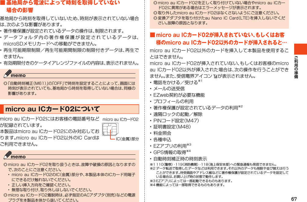 67■基地局から電波によって時刻を取得していない場合の影響基地局から時刻を取得していないため、時刻が表示されていない場合は、次のような影響があります。•著作権保護が設定されているデータの操作は、制限されます。•データフォルダ内の著作権保護が設定されているデータは、microSDメモリカードへの移動ができません。•再生可能期限制限／再生可能期間制限の制限付きデータは、再生できません。•有効期限付きのケータイアレンジファイルの内容は、表示されません。◎「自動時刻補正（M61）」の「OFF」で時刻を設定することによって、画面には時刻が表示されていても、基地局から時刻を取得していない場合は、同様の影響があります。microauICカード02についてmicroauICカード02にはお客様の電話番号などが記録されています。本製品はmicroauICカード02にのみ対応しております。microau ICカード02以外のIC Cardはご利用できません。◎microauICカード02を取り扱うときは、故障や破損の原因となりますので、次のことにご注意ください。• microauICカード02のIC（金属）部分や、本製品本体のICカード用端子にできるだけ触れないでください。• 正しい挿入方向をご確認ください。• 無理な取り付け、取り外しはしないでください。◎microauICカード02着脱時は、必ず指定のACアダプタ（別売）などの電源プラグを本製品本体から抜いてください。IC（金属）部分micro au ICカード02◎microauICカード02を正しく取り付けていない場合やmicroauICカード02に異常がある場合はエラーメッセージが表示されます。◎取り外したmicroauICカード02はなくさないようにご注意ください。◎変換アダプタを取り付けたauNanoICCard（LTE）を挿入しないでください。故障の原因となります。■microauICカード02が挿入されていない、もしくはお客様のmicroauICカード02以外のカードが挿入されると…microauICカード02以外のカードを挿入して本製品を使用することはできません。microauICカード02が挿入されていない、もしくはお客様のmicroauICカード02以外が挿入された場合は、次の操作を行うことができません。また、受信電界アイコン が表示されません。•電話をかける／受ける※1•メールの送受信•EZweb契約が必要な機能•プロフィールの利用•著作権保護が設定されているデータの利用※2•遠隔ロックの起動／解除•PINコード設定（M47）•証明書設定（M48）•料金照会•各種申込•EZアプリの利用※3•GPS情報の取得※4•自動時刻補正時の時刻表示※1110（警察）・119（消防機関）・118（海上保安本部）への緊急通報も発信できません。※2データ転送で取得したデータなどは利用できます。それ以外のデータも削除や並び替えは行うことができます。待受画面やアドレス帳などに著作権保護が設定されているデータを設定している場合は、お買い上げ時の状態で動作します。※3EZアプリによっては一部起動できるものもあります。※4機能によっては一部取得できるものもあります。