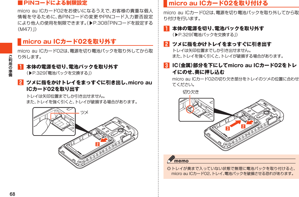 68■PINコードによる制限設定microauICカード02をお使いになるうえで、お客様の貴重な個人情報を守るために、各PINコードの変更やPINコード入力要否設定により他人の使用を制限できます。（▶P.308「PINコードを設定する（M47）」）microauICカード02を取り外すmicroauICカード02は、電源を切り電池パックを取り外してから取り外します。1 本体の電源を切り、電池パックを取り外す（▶P.329「電池パックを交換する」）2 ツメに指をかけトレイをまっすぐに引き出し、microauICカード02を取り出すトレイは矢印位置までしか引き出せません。また、トレイを強く引くと、トレイが破損する場合があります。ツメ󱈢microauICカード02を取り付けるmicroauICカード02は、電源を切り電池パックを取り外してから取り付けを行います。1 本体の電源を切り、電池パックを取り外す（▶P.329「電池パックを交換する」）2 ツメに指をかけトレイをまっすぐに引き出すトレイは矢印位置までしか引き出せません。また、トレイを強く引くと、トレイが破損する場合があります。3 IC（金属）部分を下にしてmicroauICカード02をトレイにのせ、奥に押し込むmicroauICカード02の切り欠き部分をトレイのツメの位置に合わせてください。切り欠き󱈤󱈢◎トレイが奥まで入っていない状態で無理に電池パックを取り付けると、microauICカード02、トレイ、電池パックを破損させる恐れがあります。