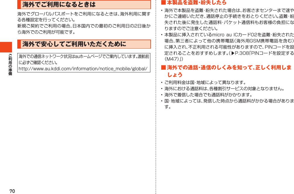 70海外でご利用になるときは海外でグローバルパスポートをご利用になるときは、海外利用に関する各種設定を行ってください。新規ご契約でご利用の場合、日本国内での最初のご利用日の2日後から海外でのご利用が可能です。海外で安心してご利用いただくために海外での通信ネットワーク状況はauホームページでご案内しています。渡航前に必ずご確認ください。http://www.au.kddi.com/information/notice_mobile/global/■本製品を盗難・紛失したら•海外で本製品を盗難・紛失された場合は、お客さまセンターまで速やかにご連絡いただき、通話停止の手続きをおとりください。盗難・紛失された後に発生した通話料・パケット通信料もお客様の負担になりますのでご注意ください。•本製品に挿入されているmicroauICカード02を盗難・紛失された場合、第三者によって他の携帯電話（海外用GSM携帯電話を含む）に挿入され、不正利用される可能性がありますので、PINコードを設定されることをおすすめします。（▶P.308「PINコードを設定する（M47）」）■海外での通話・通信のしくみを知って、正しく利用しましょう•ご利用料金は国・地域によって異なります。•海外における通話料は、各種割引サービスの対象となりません。•海外で着信した場合でも通話料がかかります。•国・地域によっては、発信した時点から通話料がかかる場合があります。