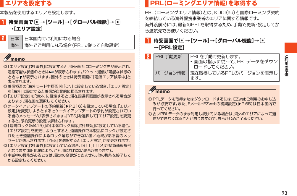 73エリアを設定する本製品を使用するエリアを設定します。1 待受画面でc→［ツール］→［グローバル機能］→c →［エリア設定］2日本 日本国内でご利用になる場合海外 海外でご利用になる場合（PRLに従って自動設定）◎「エリア設定」を「海外」に設定すると、待受画面にローミング先が表示され、通話可能な状態のときは が表示されます。パケット通信が可能な状態のときは が表示されます。圏外のときは待受画面に「通信エリア検索中」と表示されます。◎着信拒否の「海外モード中拒否」を「ON」に設定している場合、「エリア設定」を「海外」に設定すると着信が自動的に拒否されます。◎「エリア設定」を「海外」に設定すると、滞在国選択画面が表示される場合があります。滞在国を選択してください。◎ケータイアップデートの予約更新（▶P.316）を設定している場合、「エリア設定」を変更しようとするとケータイアップデートの予約が設定されている旨のメッセージが表示されます。「YES」を選択して「エリア設定」を変更すると、予約更新の設定は解除されます。◎「遠隔ロック（M415）」の「本体ロック解除」を「無効」に設定している場合、「エリア設定」を変更しようとすると、遠隔操作で本製品にロックが設定されたとき遠隔操作によるロック解除ができない国／地域がある旨のメッセージが表示されます。「YES」を選択すると「エリア設定」が変更されます。◎「エリア設定」を「海外」に設定している場合、「911」「112」が緊急通報番号となります（国・地域により、ご利用になれない場合があります）。◎中断中の機能があるときは、設定の変更ができません。他の機能を終了してから設定してください。PRL（ローミングエリア情報）を取得するPRL（ローミングエリア情報）とは、KDDI（au）と国際ローミング契約を締結している海外提携事業者のエリアに関する情報です。海外渡航時には、最新のPRLを取得するため、手動で更新・設定してから渡航先でお使いください。1 待受画面でc→［ツール］→［グローバル機能］→c →［PRL設定］2PRL手動更新 PRLを手動で更新します。•画面の指示に従って、PRLデータをダウンロードしてください。バージョン情報 現在取得しているPRLのバージョンを表示します。◎PRLデータを取得またはダウンロードするには、EZwebご利用のお申し込みが必要です。また、Eメール・EZwebの初期設定（▶P.65）は日本国内で行ってください。◎古いPRLデータのまま利用し続けている場合は、海外のエリアによって通信ができなくなることがありますので、あらかじめご了承ください。