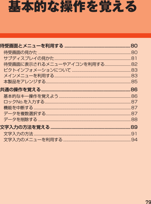 79基本的な操作を覚える待受画面とメニューを利用する ........................................................ 80待受画面の見かた.....................................................................................80サブディスプレイの見かた......................................................................81待受画面に表示されるメニューやアイコンを利用する........................82ピクトインフォメーションについて......................................................83メインメニューを利用する......................................................................83本製品をアレンジする..............................................................................85共通の操作を覚える ............................................................................86基本的なキー操作を覚えよう.................................................................. 86ロックNo.を入力する............................................................................... 87機能を中断する......................................................................................... 87データを複数選択する..............................................................................87データを削除する.....................................................................................88文字入力の方法を覚える ....................................................................89文字入力の方法......................................................................................... 91文字入力のメニューを利用する..............................................................94