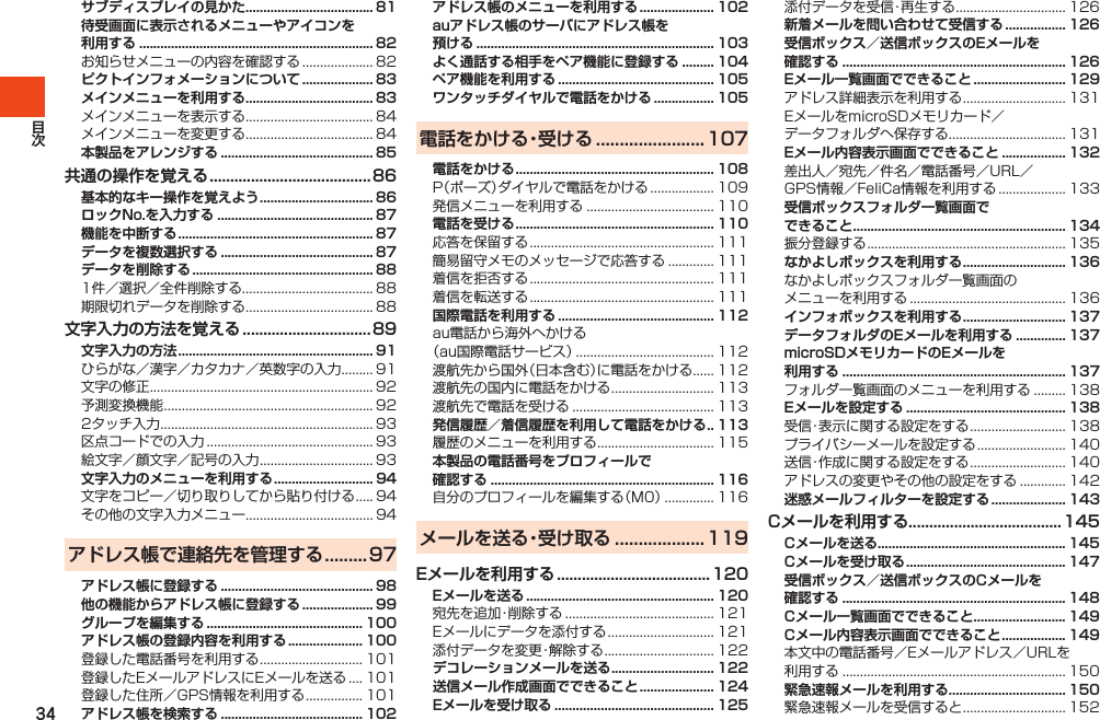 34サブディスプレイの見かた .................................... 81待受画面に表示されるメニューやアイコンを利用する .................................................................. 82お知らせメニューの内容を確認する.................... 82ピクトインフォメーションについて .................... 83メインメニューを利用する .................................... 83メインメニューを表示する.................................... 84メインメニューを変更する.................................... 84本製品をアレンジする ........................................... 85共通の操作を覚える .......................................86基本的なキー操作を覚えよう ................................ 86ロックNo.を入力する ............................................ 87機能を中断する ....................................................... 87データを複数選択する ........................................... 87データを削除する ................................................... 881件／選択／全件削除する..................................... 88期限切れデータを削除する.................................... 88文字入力の方法を覚える ...............................89文字入力の方法 ....................................................... 91ひらがな／漢字／カタカナ／英数字の入力......... 91文字の修正............................................................... 92予測変換機能........................................................... 922タッチ入力............................................................ 93区点コードでの入力............................................... 93絵文字／顔文字／記号の入力................................ 93文字入力のメニューを利用する ............................ 94文字をコピー／切り取りしてから貼り付ける..... 94その他の文字入力メニュー.................................... 94アドレス帳で連絡先を管理する .........97アドレス帳に登録する ........................................... 98他の機能からアドレス帳に登録する .................... 99グループを編集する ............................................ 100アドレス帳の登録内容を利用する ..................... 100登録した電話番号を利用する............................. 101登録したEメールアドレスにEメールを送る.... 101登録した住所／GPS情報を利用する................ 101アドレス帳を検索する ........................................ 102アドレス帳のメニューを利用する ..................... 102auアドレス帳のサーバにアドレス帳を 預ける ................................................................... 103よく通話する相手をペア機能に登録する ......... 104ペア機能を利用する ............................................ 105ワンタッチダイヤルで電話をかける ................. 105電話をかける・受ける .......................107電話をかける ........................................................ 108P（ポーズ）ダイヤルで電話をかける.................. 109発信メニューを利用する.................................... 110電話を受ける ........................................................ 110応答を保留する.................................................... 111簡易留守メモのメッセージで応答する............. 111着信を拒否する.................................................... 111着信を転送する.................................................... 111国際電話を利用する ............................................ 112au電話から海外へかける（au国際電話サービス）....................................... 112渡航先から国外（日本含む）に電話をかける...... 112渡航先の国内に電話をかける............................. 113渡航先で電話を受ける........................................ 113発信履歴／着信履歴を利用して電話をかける . . 113履歴のメニューを利用する................................. 115本製品の電話番号をプロフィールで 確認する ............................................................... 116自分のプロフィールを編集する（M0）.............. 116メールを送る・受け取る ...................119Eメールを利用する ..................................... 120Eメールを送る ..................................................... 120宛先を追加・削除する.......................................... 121Eメールにデータを添付する.............................. 121添付データを変更・解除する............................... 122デコレーションメールを送る ............................. 122送信メール作成画面でできること ..................... 124Eメールを受け取る ............................................. 125添付データを受信・再生する............................... 126新着メールを問い合わせて受信する ................. 126受信ボックス／送信ボックスのEメールを 確認する ............................................................... 126Eメール一覧画面でできること .......................... 129アドレス詳細表示を利用する............................. 131EメールをmicroSDメモリカード／データフォルダへ保存する................................. 131Eメール内容表示画面でできること .................. 132差出人／宛先／件名／電話番号／URL／GPS情報／FeliCa情報を利用する................... 133受信ボックスフォルダ一覧画面で できること ............................................................ 134振分登録する........................................................ 135なかよしボックスを利用する ............................. 136なかよしボックスフォルダ一覧画面のメニューを利用する............................................ 136インフォボックスを利用する ............................. 137データフォルダのEメールを利用する .............. 137microSDメモリカードのEメールを 利用する ............................................................... 137フォルダ一覧画面のメニューを利用する......... 138Eメールを設定する ............................................. 138受信・表示に関する設定をする........................... 138プライバシーメールを設定する......................... 140送信・作成に関する設定をする........................... 140アドレスの変更やその他の設定をする............. 142迷惑メールフィルターを設定する ..................... 143Cメールを利用する.....................................145Cメールを送る ..................................................... 145Cメールを受け取る ............................................. 147受信ボックス／送信ボックスのCメールを 確認する ............................................................... 148Cメール一覧画面でできること .......................... 149Cメール内容表示画面でできること .................. 149本文中の電話番号／Eメールアドレス／URLを利用する............................................................... 150緊急速報メールを利用する ................................. 150緊急速報メールを受信すると............................. 152