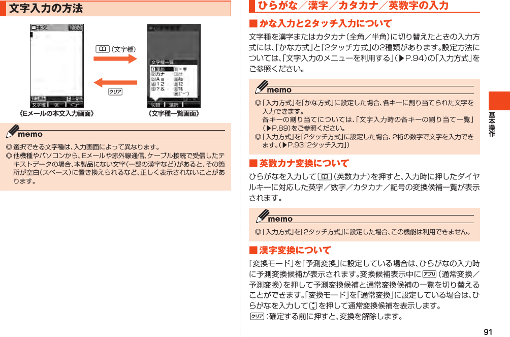 91文字入力の方法&amp;（文字種）C《Eメールの本文入力画面》            　 《文字種一覧画面》◎選択できる文字種は、入力画面によって異なります。◎他機種やパソコンから、Eメールや赤外線通信、ケーブル接続で受信したテキストデータの場合、本製品にない文字（一部の漢字など）があると、その箇所が空白（スペース）に置き換えられるなど、正しく表示されないことがあります。ひらがな／漢字／カタカナ／英数字の入力■かな入力と2タッチ入力について文字種を漢字またはカタカナ（全角／半角）に切り替えたときの入力方式には、「かな方式」と「2タッチ方式」の2種類があります。設定方法については、「文字入力のメニューを利用する」（▶P.94）の「入力方式」をご参照ください。◎「入力方式」を「かな方式」に設定した場合、各キーに割り当てられた文字を入力できます。 各キーの割り当てについては、「文字入力時の各キーの割り当て一覧」（▶P.89）をご参照ください。◎「入力方式」を「2タッチ方式」に設定した場合、2桁の数字で文字を入力できます。（▶P.93「2タッチ入力」）■英数カナ変換についてひらがなを入力して&amp;（英数カナ）を押すと、入力時に押したダイヤルキーに対応した英字／数字／カタカナ／記号の変換候補一覧が表示されます。◎「入力方式」を「2タッチ方式」に設定した場合、この機能は利用できません。■漢字変換について「変換モード」を「予測変換」に設定している場合は、ひらがなの入力時に予測変換候補が表示されます。変換候補表示中に%（通常変換／予測変換）を押して予測変換候補と通常変換候補の一覧を切り替えることができます。「変換モード」を「通常変換」に設定している場合は、ひらがなを入力してjを押して通常変換候補を表示します。C：確定する前に押すと、変換を解除します。