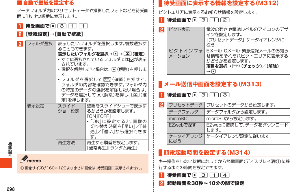 298■自動で壁紙を設定する1 待受画面でc3112［壁紙設定］→［自動で壁紙］3 表示したいフォルダを選択→c→&amp;（確定） c%c&amp;  待受画面に表示する情報を設定する（M312）1 待受画面でc3122 項目を選択→%（チェック）／（解除）→cメール送信中画面を設定する（M313）1 待受画面でc3132    節電起動時間を設定する（M314）1 待受画面でc3142 起動時間を30秒～10分の間で設定