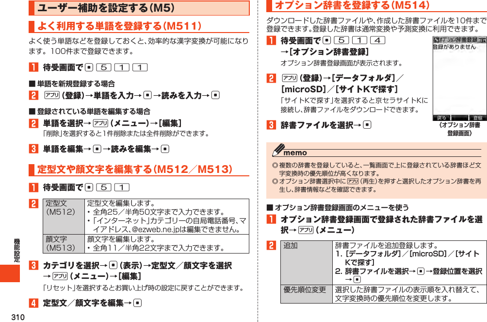 310ユーザー補助を設定する（M5）よく利用する単語を登録する（M511）1 待受画面でc511■ 単語を新規登録する場合2%（登録）→単語を入力→c→読みを入力→c■ 登録されている単語を編集する場合2 単語を選択→%（メニュー）→［編集］3 単語を編集→c→読みを編集→c定型文や顔文字を編集する（M512／M513）1 待受画面でc5123 カテゴリを選択→c（表示）→定型文／顔文字を選択→%（メニュー）→［編集］4 定型文／顔文字を編集→cオプション辞書を登録する（M514）1 待受画面でc514 →［オプション辞書登録］2%（登録）→［データフォルダ］／［microSD］／［サイトKで探す］3 辞書ファイルを選択→c《オプション辞書登録画面》%■ オプション辞書登録画面のメニューを使う1 オプション辞書登録画面で登録された辞書ファイルを選択→%（メニュー）2 1. ［データフォルダ］／［microSD］／［サイトKで探す］2. 辞書ファイルを選択→c→登録位置を選択→c 