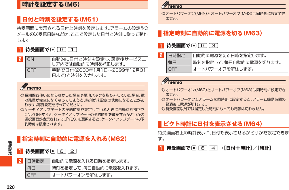 320時計を設定する（M6）日付と時刻を設定する（M61）1 待受画面でc612  指定時刻に自動的に電源を入れる（M62）1 待受画面でc622   指定時刻に自動的に電源を切る（M63）1 待受画面でc632   ピクト時計に日付を表示させる（M64）1 待受画面でc64→［日付＋時計］／［時計］