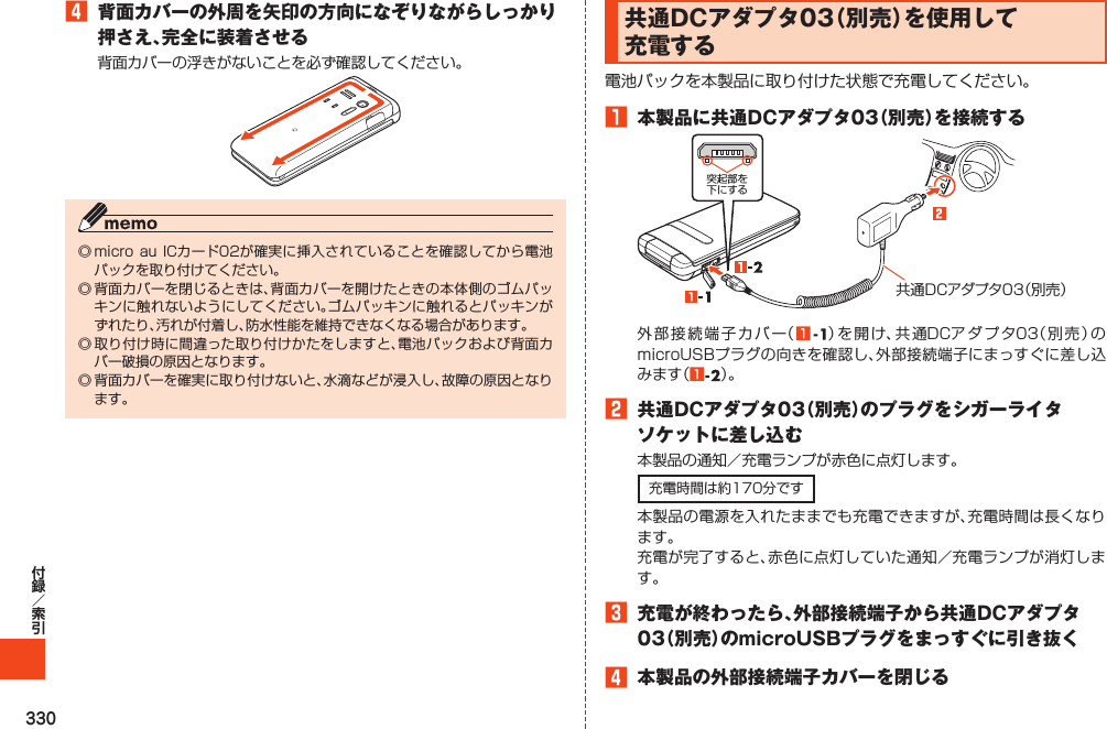 3304 背面カバーの外周を矢印の方向になぞりながらしっかり押さえ、完全に装着させる共通DCアダプタ03（別売）を使用して充電する1 本製品に共通DCアダプタ03（別売）を接続する突起部を下にする共通DCアダプタ03（別売）112 共通DCアダプタ03（別売）のプラグをシガーライタソケットに差し込む3 充電が終わったら、外部接続端子から共通DCアダプタ03（別売）のmicroUSBプラグをまっすぐに引き抜く4 本製品の外部接続端子カバーを閉じる